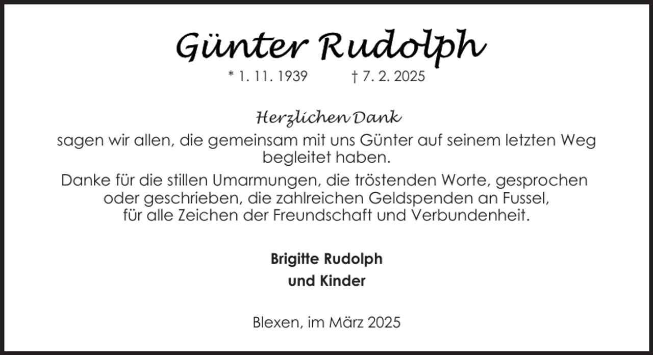 <p>* 1. 11. 1939</p>
<p>† 7. 2. 2025</p>
<p>Herzlichen Dank</p>
<p>sagen wir allen, die gemeinsam mit uns Günter auf seinem letzten Weg<br />begleitet haben.<br />Danke für die stillen Umarmungen, die tröstenden Worte, gesprochen<br />oder geschrieben, die zahlreichen Geldspenden an Fussel,<br />für alle Zeichen der Freundschaft und Verbundenheit.<br />Brigitte Rudolph<br />und Kinder<br />Blexen, im März 2025</p>