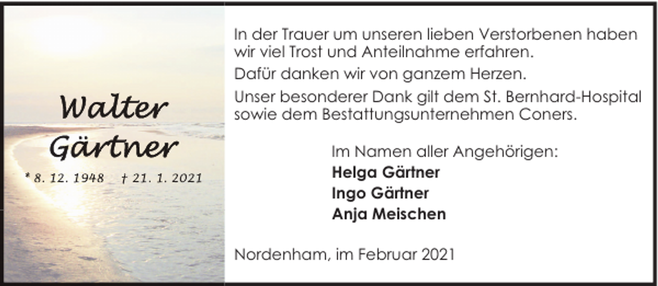 <p>In der Trauer um unseren lieben Verstorbenen haben<br />wir viel Trost und Anteilnahme erfahren.<br />Dafür danken wir von ganzem Herzen.<br />Unser besonderer Dank gilt dem St. Bernhard-Hospital<br />sowie dem Bestattungsunternehmen Coners.<br />Im Namen aller Angehörigen:<br />Helga Gärtner<br />Ingo Gärtner<br />Anja Meischen<br />Nordenham, im Februar 2021</p>