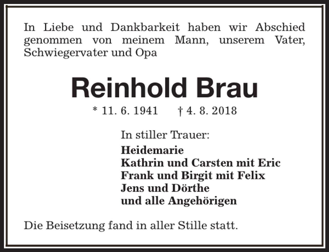 <p>In Liebe und Dankbarkeit haben wir Abschied<br />genommen von meinem Mann, unserem Vater,<br />Schwiegervater und Opa</p><p>Reinhold Brau<br />* 11. 6. 1941</p><p>† 4. 8. 2018</p><p>In stiller Trauer:<br />Heidemarie<br />Kathrin und Carsten mit Eric<br />Frank und Birgit mit Felix<br />Jens und Dörthe<br />und alle Angehörigen<br />Die Beisetzung fand in aller Stille statt.</p>