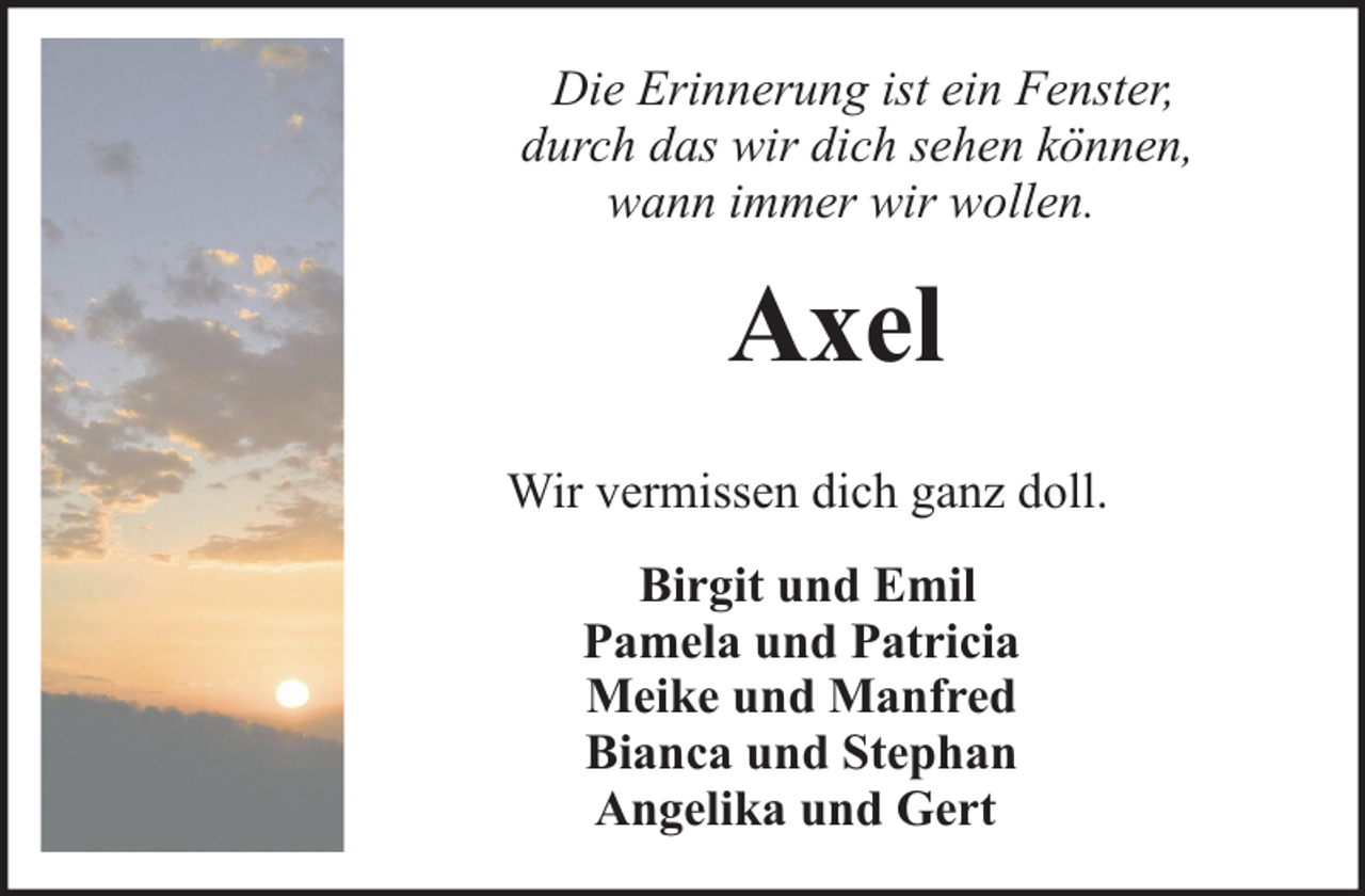 <p>Die Erinnerung ist ein Fenster,<br />durch das wir dich sehen können,<br />wann immer wir wollen.</p><p>Axel<br />Wir vermissen dich ganz doll.<br />Birgit und Emil<br />Pamela und Patricia<br />Meike und Manfred<br />Bianca und Stephan<br />Angelika und Gert</p>