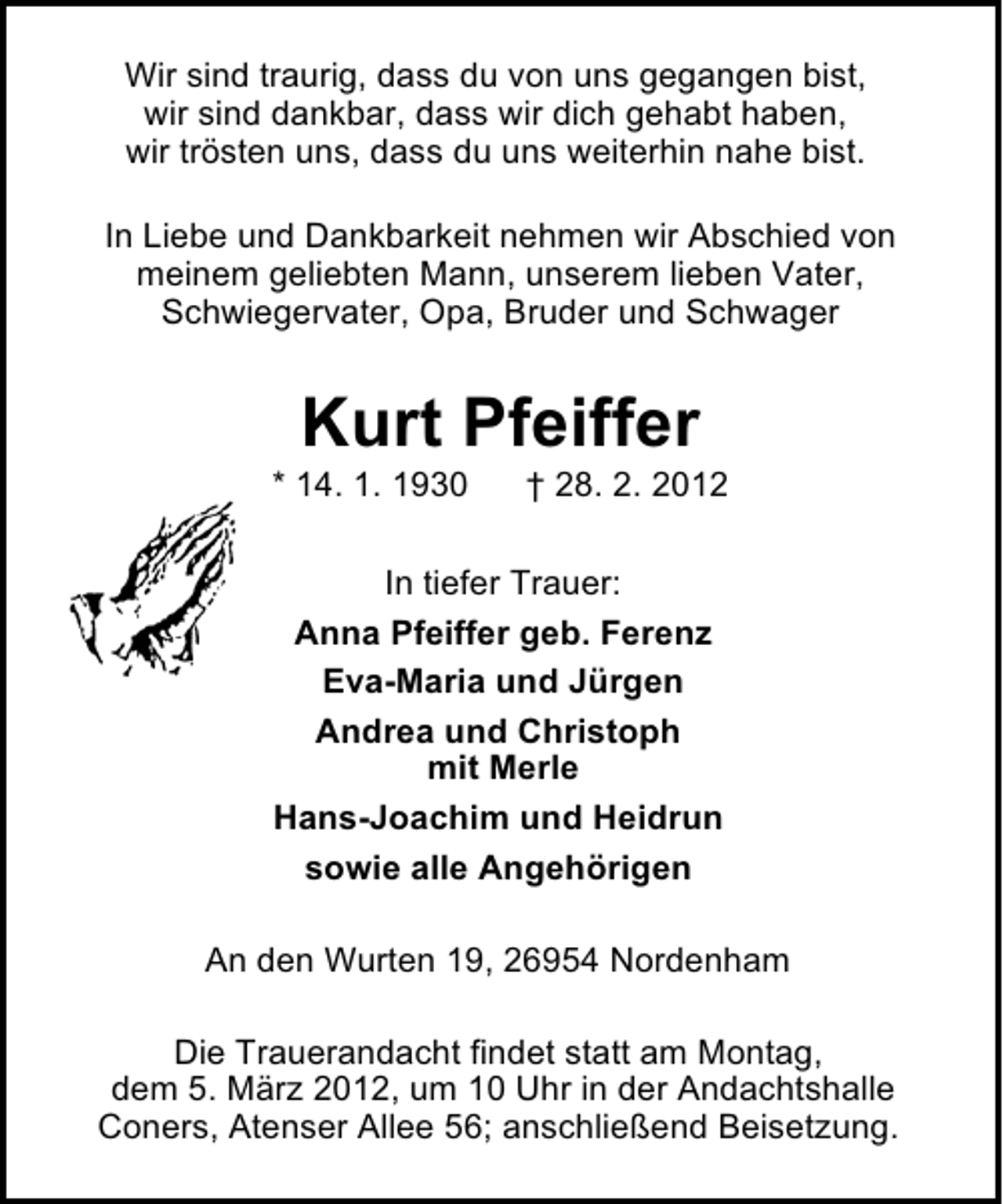 <p>Wir sind traurig, dass du von uns gegangen bist,<br />wir sind dankbar, dass wir dich gehabt haben,<br />wir trösten uns, dass du uns weiterhin nahe bist.<br />In Liebe und Dankbarkeit nehmen wir Abschied von<br />meinem geliebten Mann, unserem lieben Vater,<br />Schwiegervater, Opa, Bruder und Schwager</p><p>Kurt Pfeiffer<br />* 14. 1. 1930</p><p>† 28. 2. 2012</p><p>In tiefer Trauer:<br />Anna Pfeiffer geb. Ferenz<br />Eva-Maria und Jürgen<br />Andrea und Christoph<br />mit Merle<br />Hans-Joachim und Heidrun<br />sowie alle Angehörigen<br />An den Wurten 19, 26954 Nordenham<br />Die Trauerandacht findet statt am Montag,<br />dem 5. März 2012, um 10 Uhr in der Andachtshalle<br />Coners, Atenser Allee 56; anschließend Beisetzung.</p>