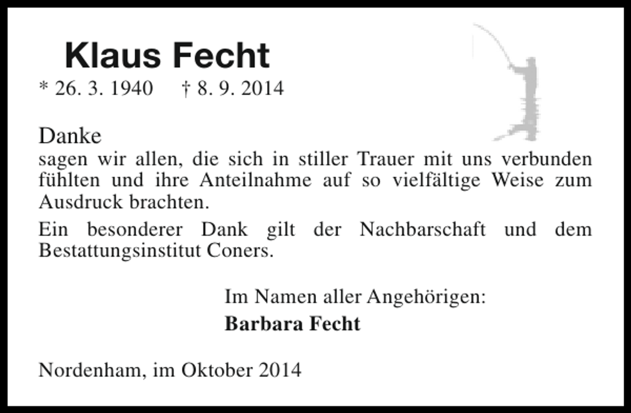 <p>Klaus Fecht</p><p>* 26. 3. 1940</p><p>† 8. 9. 2014</p><p>Danke</p><p>sagen wir allen, die sich in stiller Trauer mit uns verbunden<br />fühlten und ihre Anteilnahme auf so vielfältige Weise zum<br />Ausdruck brachten.<br />Ein besonderer Dank gilt der Nachbarschaft und dem<br />Bestattungsinstitut Coners.<br />Im Namen aller Angehörigen:<br />Barbara Fecht<br />Nordenham, im Oktober 2014</p>