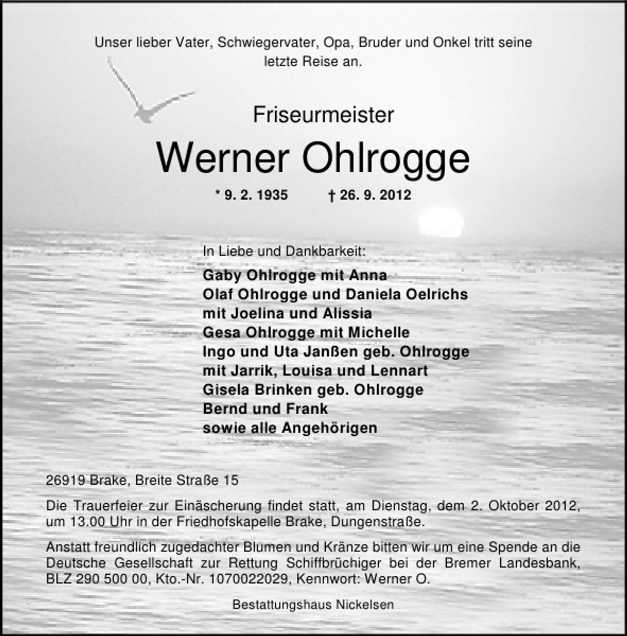 <p>Unser lieber Vater, Schwiegervater, Opa, Bruder und Onkel tritt seine<br />letzte Reise an.</p><p>Friseurmeister</p><p>Werner Ohlrogge<br />* 9. 2. 1935</p><p>† 26. 9. 2012</p><p>In Liebe und Dankbarkeit:</p><p>Gaby Ohlrogge mit Anna<br />Olaf Ohlrogge und Daniela Oelrichs<br />mit Joelina und Alissia<br />Gesa Ohlrogge mit Michelle<br />Ingo und Uta Janßen geb. Ohlrogge<br />mit Jarrik, Louisa und Lennart<br />Gisela Brinken geb. Ohlrogge<br />Bernd und Frank<br />sowie alle Angehörigen<br />26919 Brake, Breite Straße 15<br />Die Trauerfeier zur Einäscherung findet statt, am Dienstag, dem 2. Oktober 2012,<br />um 13.00 Uhr in der Friedhofskapelle Brake, Dungenstraße.<br />Anstatt freundlich zugedachter Blumen und Kränze bitten wir um eine Spende an die<br />Deutsche Gesellschaft zur Rettung Schiffbrüchiger bei der Bremer Landesbank,<br />BLZ 290 5, Kto.-Nr. 1070022029, Kennwort: Werner O.<br />Bestattungshaus Nickelsen</p>