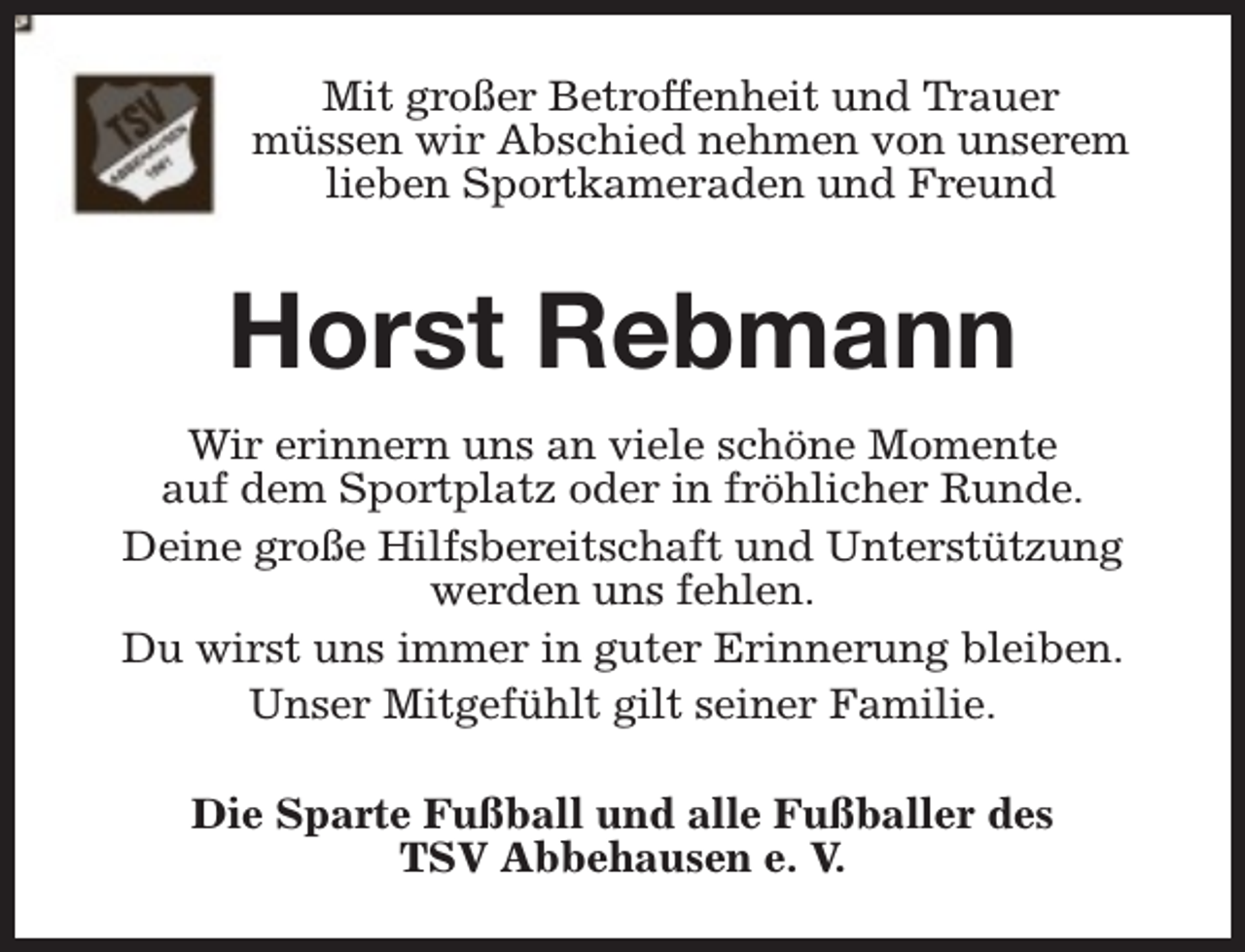 <p>Mit großer Betroffenheit und Trauer<br />müssen wir Abschied nehmen von unserem<br />lieben Sportkameraden und Freund</p><p>Horst Rebmann<br />Wir erinnern uns an viele schöne Momente<br />auf dem Sportplatz oder in fröhlicher Runde.<br />Deine große Hilfsbereitschaft und Unterstützung<br />werden uns fehlen.<br />Du wirst uns immer in guter Erinnerung bleiben.<br />Unser Mitgefühlt gilt seiner Familie.<br />Die Sparte Fußball und alle Fußballer des<br />TSV Abbehausen e. V.</p>