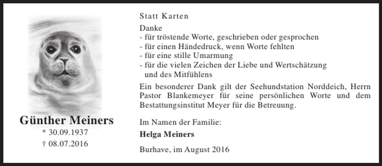 <p>Statt Karten<br />Danke<br />- für tröstende Worte, geschrieben oder gesprochen<br />- für einen Händedruck, wenn Worte fehlten<br />- für eine stille Umarmung<br />- für die vielen Zeichen der Liebe und Wertschätzung<br />und des Mitfühlens<br />Ein besonderer Dank gilt der Seehundstation Norddeich, Herrn<br />Pastor Blankemeyer für seine persönlichen Worte und dem<br />Bestattungsinstitut Meyer für die Betreuung.</p><p>Günther Meiners<br />* 30.09.1937<br />† 08.07.2016</p><p>Im Namen der Familie:<br />Helga Meiners<br />Burhave, im August 2016</p>