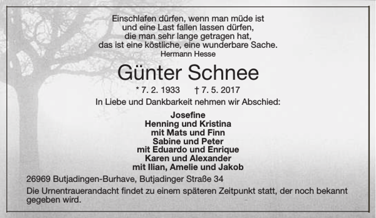 <p>Einschlafen dürfen, wenn man müde ist<br />und eine Last fallen lassen dürfen,<br />die man sehr lange getragen hat,<br />das ist eine köstliche, eine wunderbare Sache.<br />Hermann Hesse</p><p>Günter Schnee</p><p>* 7. 2. 1933<br />† 7. 5. 2017<br />In Liebe und Dankbarkeit nehmen wir Abschied:<br />Josefine<br />Henning und Kristina<br />mit Mats und Finn<br />Sabine und Peter<br />mit Eduardo und Enrique<br />Karen und Alexander<br />mit Ilian, Amelie und Jakob<br />26969 Butjadingen-Burhave, Butjadinger Straße 34<br />Die Urnentrauerandacht findet zu einem späteren Zeitpunkt statt, der noch bekannt<br />gegeben wird.</p>