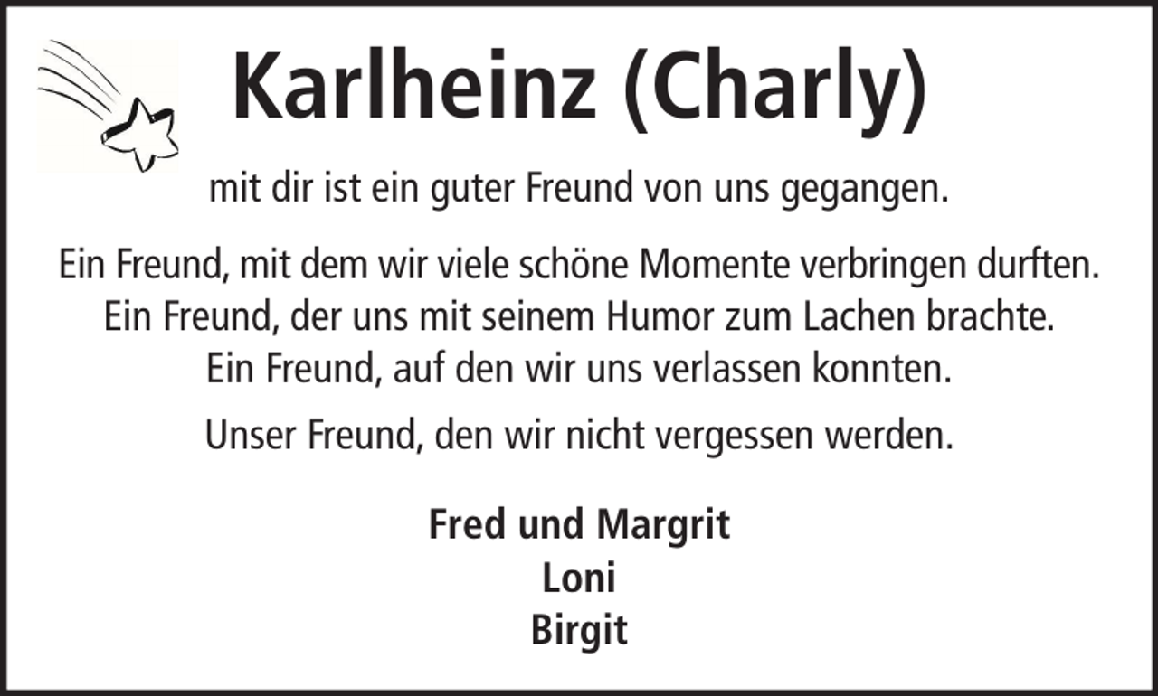 <p>Karlheinz (Charly)<br />mit dir ist ein guter Freund von uns gegangen.<br />Ein Freund, mit dem wir viele schöne Momente verbringen durften.<br />Ein Freund, der uns mit seinem Humor zum Lachen brachte.<br />Ein Freund, auf den wir uns verlassen konnten.<br />Unser Freund, den wir nicht vergessen werden.<br />Fred und Margrit<br />Loni<br />Birgit</p>