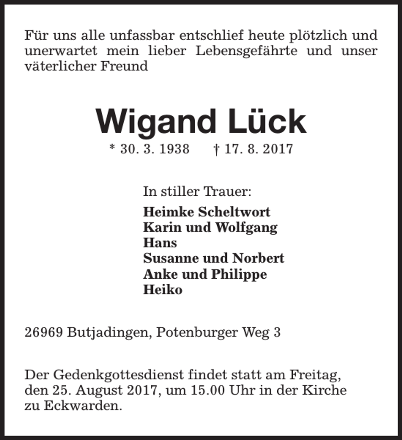 <p>Für uns alle unfassbar entschlief heute plötzlich und<br />unerwartet mein lieber Lebensgefährte und unser<br />väterlicher Freund</p><p>Wigand Lück<br />* 30. 3. 1938</p><p>† 17. 8. 2017</p><p>In stiller Trauer:<br />Heimke Scheltwort<br />Karin und Wolfgang<br />Hans<br />Susanne und Norbert<br />Anke und Philippe<br />Heiko<br />26969 Butjadingen, Potenburger Weg 3<br />Der Gedenkgottesdienst findet statt am Freitag,<br />den 25. August 2017, um 15.00 Uhr in der Kirche<br />zu Eckwarden.</p>