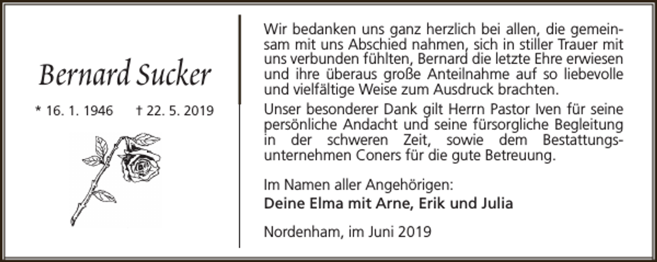 <p>Bernard Sucker<br />* 16. 1. 1946</p><p>† 22. 5. 2019</p><p>Wir bedanken uns ganz herzlich bei allen, die gemeinsam mit uns Abschied nahmen, sich in stiller Trauer mit<br />uns verbunden fühlten, Bernard die letzte Ehre erwiesen<br />und ihre überaus große Anteilnahme auf so liebevolle<br />und vielfältige Weise zum Ausdruck brachten.<br />Unser besonderer Dank gilt Herrn Pastor Iven für seine<br />persönliche Andacht und seine fürsorgliche Begleitung<br />in der schweren Zeit, sowie dem Bestattungsunternehmen Coners für die gute Betreuung.<br />Im Namen aller Angehörigen:<br />Deine Elma mit Arne, Erik und Julia<br />Nordenham, im Juni 2019</p>