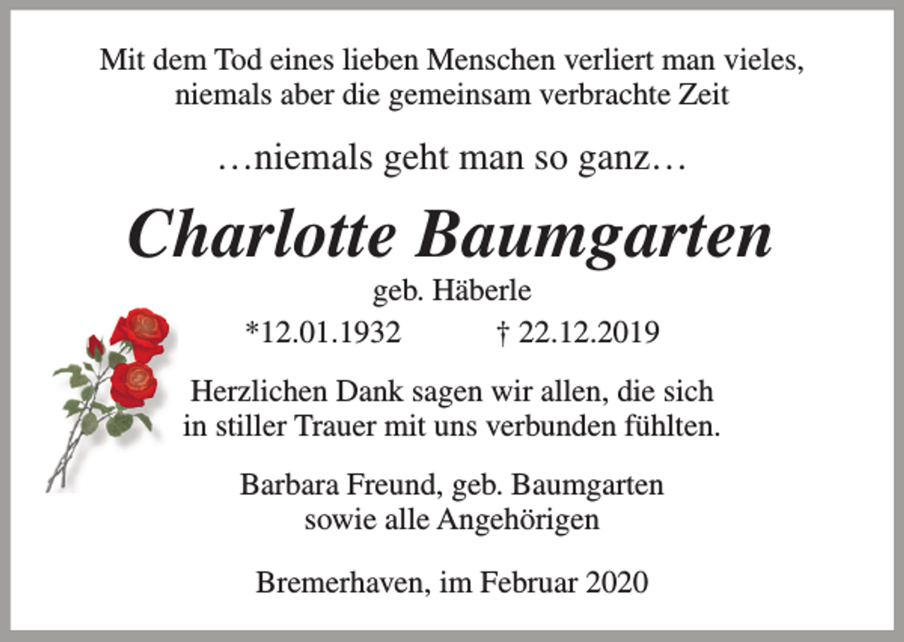 <p>Mit dem Tod eines lieben Menschen verliert man vieles,<br />niemals aber die gemeinsam verbrachte Zeit</p><p>…niemals geht man so ganz…</p><p>Charlotte Baumgarten<br />geb. Häberle<br />*12.01.1932<br />† 22.12.2019</p><p>Herzlichen Dank sagen wir allen, die sich<br />in stiller Trauer mit uns verbunden fühlten.<br />Barbara Freund, geb. Baumgarten<br />sowie alle Angehörigen<br />Bremerhaven, im Februar 2020</p>