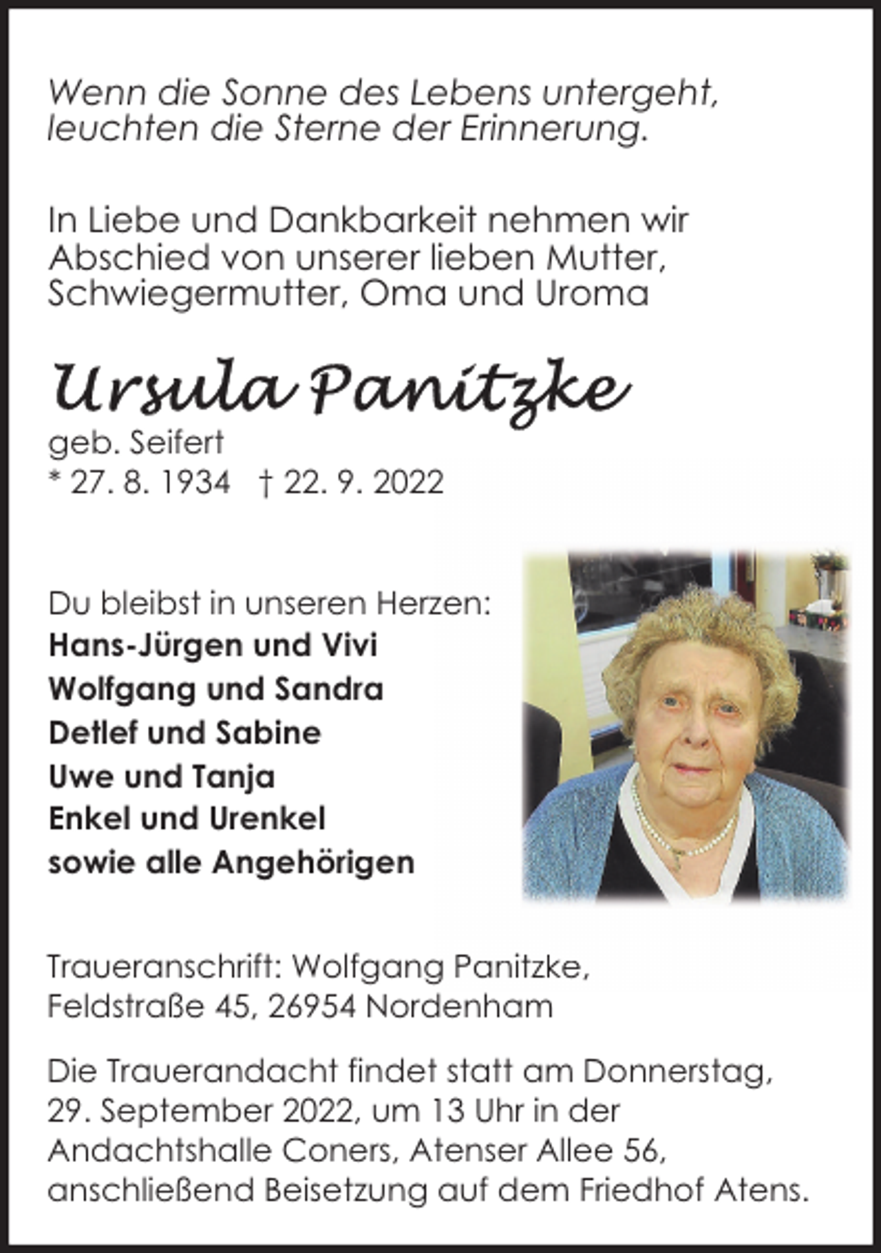 <p>Wenn die Sonne des Lebens untergeht,<br />leuchten die Sterne der Erinnerung.<br />In Liebe und Dankbarkeit nehmen wir<br />Abschied von unserer lieben Mutter,<br />Schwiegermutter, Oma und Uroma</p><p>geb. Seifert<br />* 27. 8. 1934 † 22. 9. 2022<br />Du bleibst in unseren Herzen:<br />Hans-Jürgen und Vivi<br />Wolfgang und Sandra<br />Detlef und Sabine<br />Uwe und Tanja<br />Enkel und Urenkel<br />sowie alle Angehörigen<br />Traueranschrift: Wolfgang Panitzke,<br />Feldstraße 45, 26954 Nordenham<br />Die Trauerandacht findet statt am Donnerstag,<br />29. September 2022, um 13 Uhr in der<br />Andachtshalle Coners, Atenser Allee 56,<br />anschließend Beisetzung auf dem Friedhof Atens.</p>