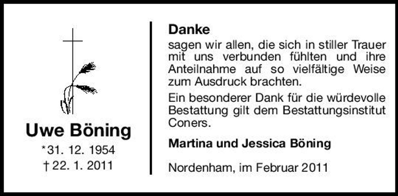 <p>Danke<br />sagen wir allen, die sich in stiller Trauer mit uns verbunden fühlten und ihre Anteilnahme auf so vielfältige Weise zum Ausdruck brachten. Ein besonderer Dank für die würdevolle Bestattung gilt dem Bestattungsinstitut Coners. Martina und Jessica Böning Nordenham, im Februar 2011</p>
<p>Uwe Böning<br />* 31. 12. 1954 † 22. 1. 2011</p>