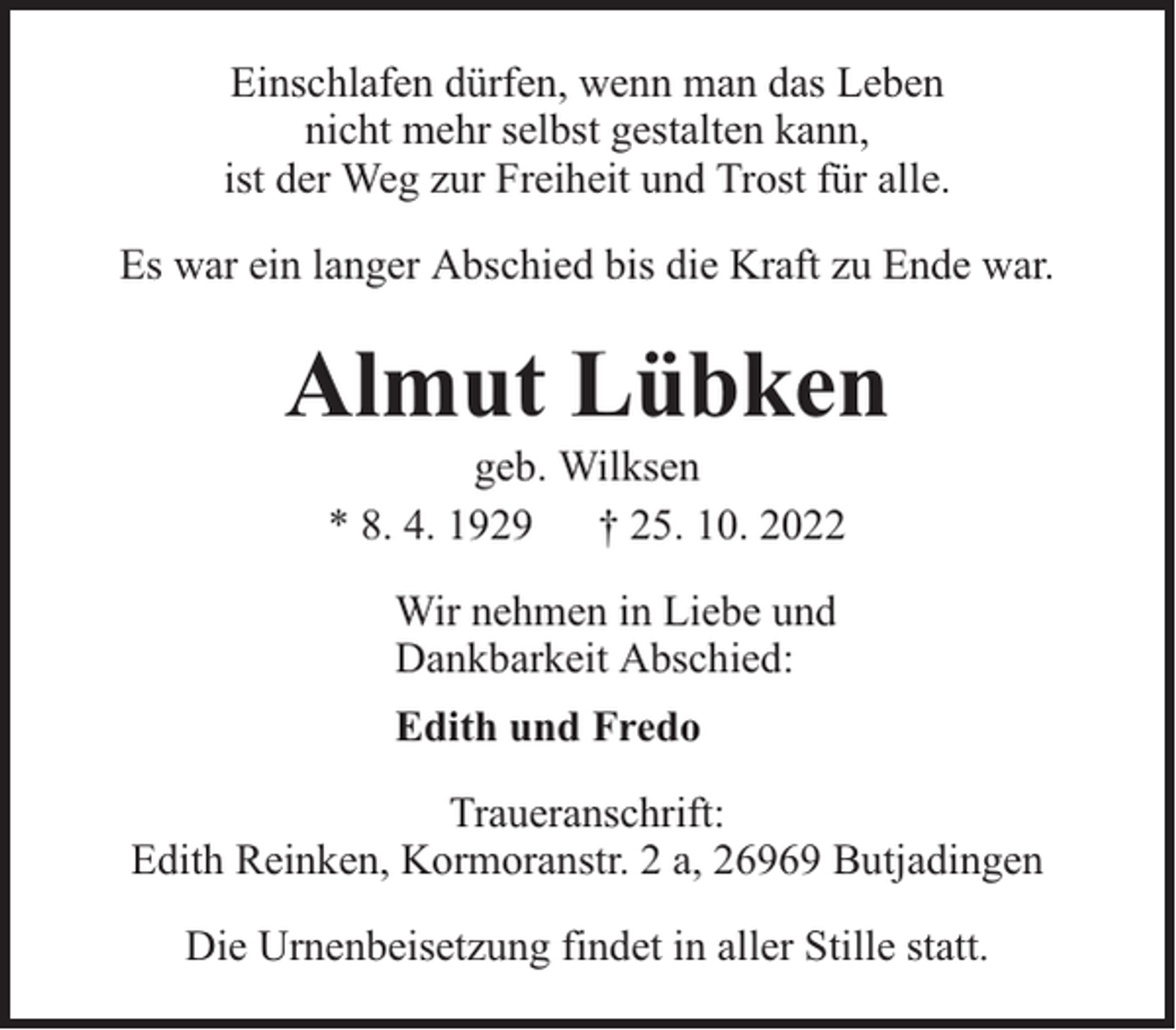 <p>Einschlafen dürfen, wenn man das Leben<br />nicht mehr selbst gestalten kann,<br />ist der Weg zur Freiheit und Trost für alle.<br />Es war ein langer Abschied bis die Kraft zu Ende war.</p><p>Almut Lübken<br />geb. Wilksen<br />* 8. 4. 1929 † 25. 10. 2022<br />Wir nehmen in Liebe und<br />Dankbarkeit Abschied:<br />Edith und Fredo<br />Traueranschrift:<br />Edith Reinken, Kormoranstr. 2 a, 26969 Butjadingen<br />Die Urnenbeisetzung findet in aller Stille statt.</p>