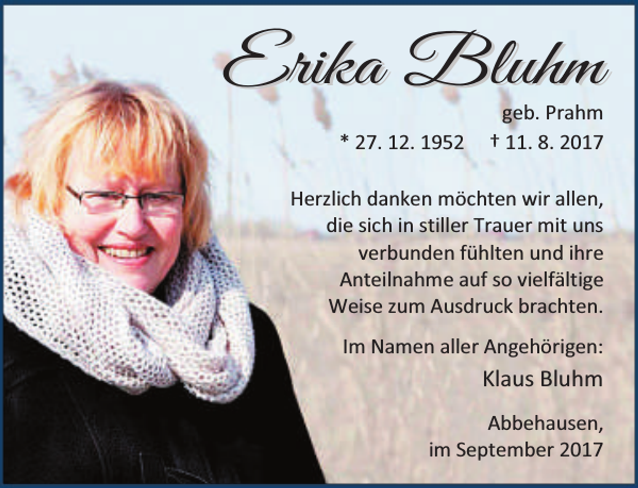 <p>E r i k a Bl u h m<br />* 27. 12. 1952</p><p>geb. Prahm<br />† 11. 8. 2017</p><p>Herzlich danken möchten wir allen,<br />die sich in stiller Trauer mit uns<br />verbunden fühlten und ihre<br />Anteilnahme auf so vielfältige<br />Weise zum Ausdruck brachten.<br />Im Namen aller Angehörigen:</p><p>Klaus Bluhm<br />Abbehausen,<br />im September 2017</p>