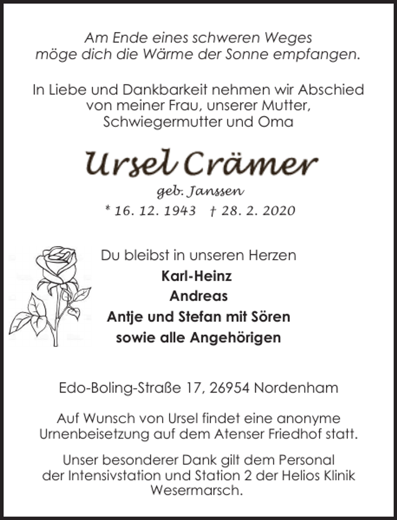 <p>Am Ende eines schweren Weges<br />möge dich die Wärme der Sonne empfangen.<br />In Liebe und Dankbarkeit nehmen wir Abschied<br />von meiner Frau, unserer Mutter,<br />Schwiegermutter und Oma</p>
<p>geb. Janssen</p>
<p>* 16. 12. 1943</p>
<p>† 28. 2. 2020</p>
<p>Du bleibst in unseren Herzen<br />Karl-Heinz<br />Andreas<br />Antje und Stefan mit Sören<br />sowie alle Angehörigen<br />Edo-Boling-Straße 17, 26954 Nordenham<br />Auf Wunsch von Ursel findet eine anonyme<br />Urnenbeisetzung auf dem Atenser Friedhof statt.<br />Unser besonderer Dank gilt dem Personal<br />der Intensivstation und Station 2 der Helios Klinik<br />Wesermarsch.</p>