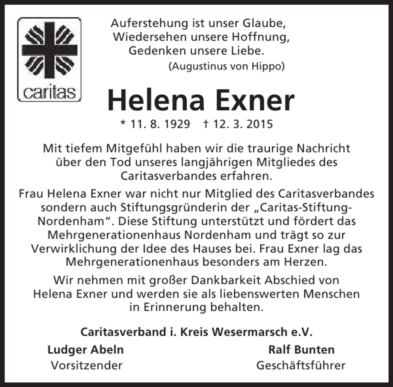 <p>Auferstehung ist unser Glaube,<br />Wiedersehen unsere Hoffnung,<br />Gedenken unsere Liebe.<br />(Augustinus von Hippo)</p><p>Helena Exner<br />* 11. 8. 1929</p><p>† 12. 3. 2015</p><p>Mit tiefem Mitgefühl haben wir die traurige Nachricht<br />über den Tod unseres langjährigen Mitgliedes des<br />Caritasverbandes erfahren.<br />Frau Helena Exner war nicht nur Mitglied des Caritasverbandes<br />sondern auch Stiftungsgründerin der „Caritas-StiftungNordenham“. Diese Stiftung unterstützt und fördert das<br />Mehrgenerationenhaus Nordenham und trägt so zur<br />Verwirklichung der Idee des Hauses bei. Frau Exner lag das<br />Mehrgenerationenhaus besonders am Herzen.<br />Wir nehmen mit großer Dankbarkeit Abschied von<br />Helena Exner und werden sie als liebenswerten Menschen<br />in Erinnerung behalten.<br />Caritasverband i. Kreis Wesermarsch e.V.<br />Ludger Abeln<br />Ralf Bunten<br />Vorsitzender<br />Geschäftsführer</p>