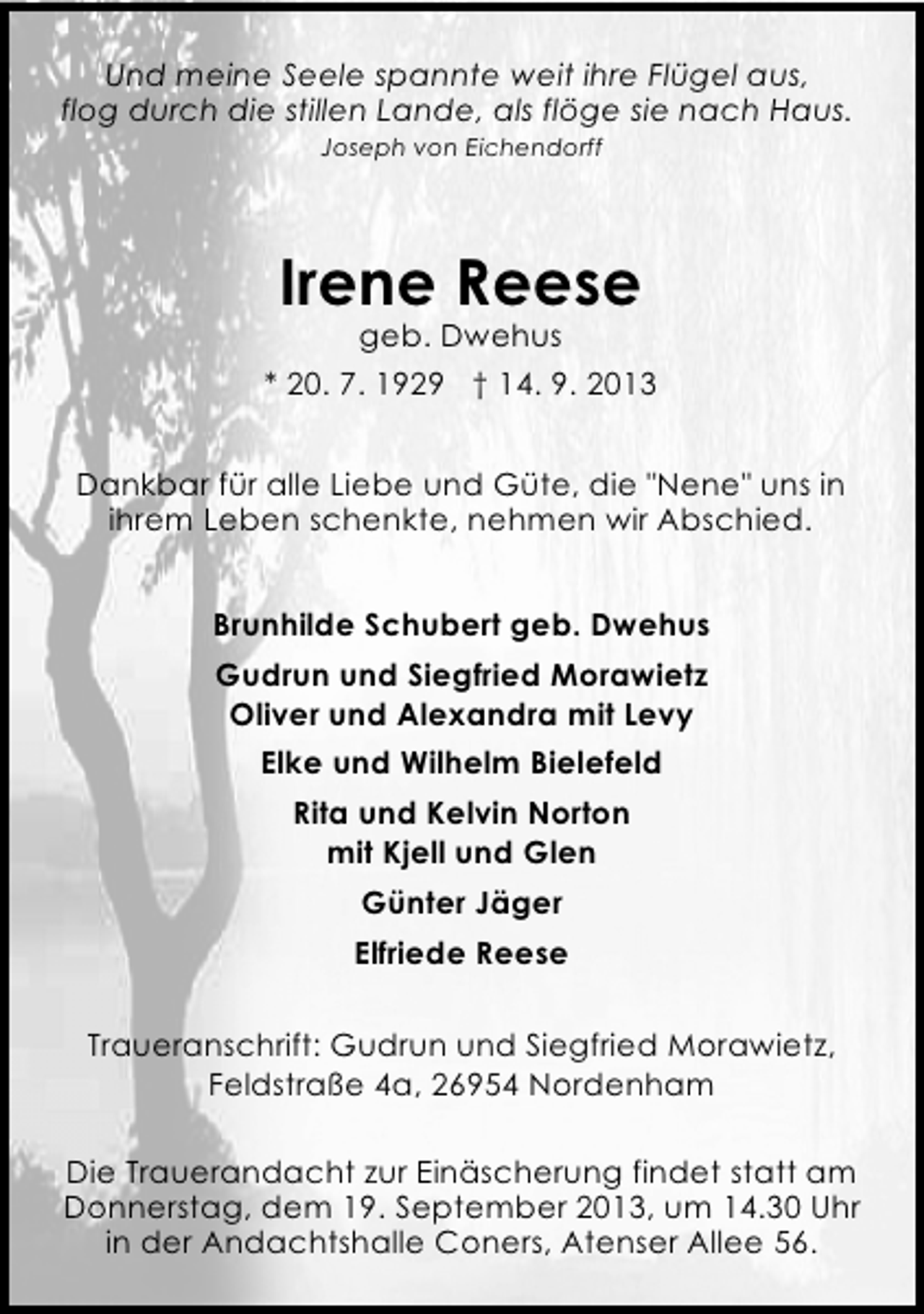 <p>Und meine Seele spannte weit ihre Flügel aus,<br />flog durch die stillen Lande, als flöge sie nach Haus.<br />Joseph von Eichendorff</p><p>Irene Reese<br />geb. Dwehus</p><p>* 20. 7. 1929 † 14. 9. 2013<br />Dankbar für alle Liebe und Güte, die "Nene" uns in<br />ihrem Leben schenkte, nehmen wir Abschied.<br />Brunhilde Schubert geb. Dwehus<br />Gudrun und Siegfried Morawietz<br />Oliver und Alexandra mit Levy<br />Elke und Wilhelm Bielefeld<br />Rita und Kelvin Norton<br />mit Kjell und Glen<br />Günter Jäger<br />Elfriede Reese<br />Traueranschrift: Gudrun und Siegfried Morawietz,<br />Feldstraße 4a, 26954 Nordenham<br />Die Trauerandacht zur Einäscherung findet statt am<br />Donnerstag, dem 19. September 2013, um 14.30 Uhr<br />in der Andachtshalle Coners, Atenser Allee 56.</p>