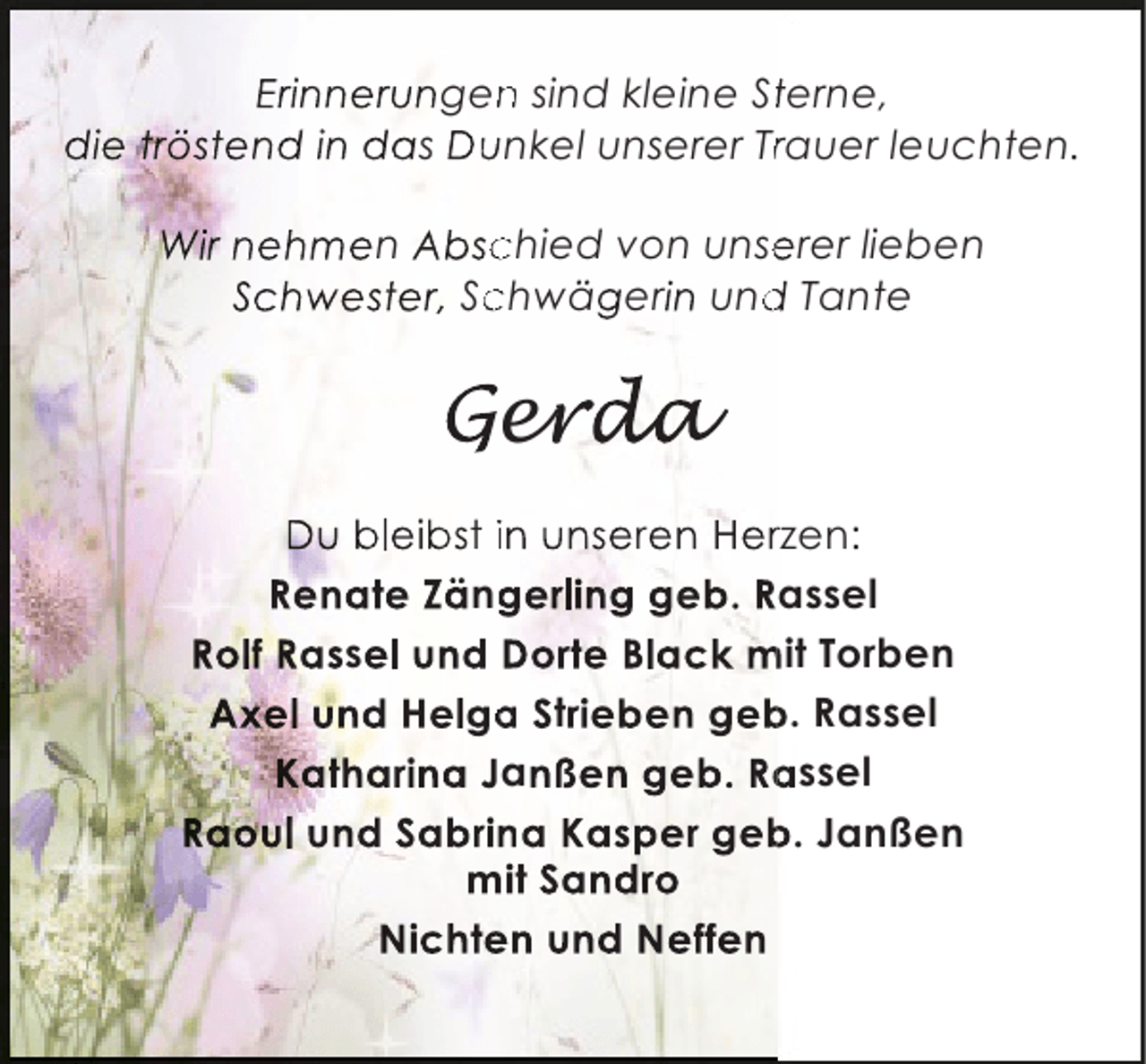 <p>Erinnerungen sind kleine Sterne,<br />n<br />t<br />die tröstend in das Dunkel unserer Trauer leuchten.<br />u<br />r<br />Wir nehmen Abschied von unserer lieben<br />c<br />e<br />Schwester, Schwägerin und Tante<br />c<br />d</p><p>Gerda<br />er a<br />Du bleibst in unseren Herzen:<br />r<br />Renate Zängerling geb. Rassel<br />g<br />Rolf Rassel und Dorte Black mit Torben<br />Axel und Helga Strieben geb. Rassel<br />a<br />b<br />Katharina Janßen geb. Rassel<br />a<br />Raoul und Sabrina Kasper geb. Janßen<br />n<br />b<br />mit Sandro<br />Nichten und Neffen<br />e</p>