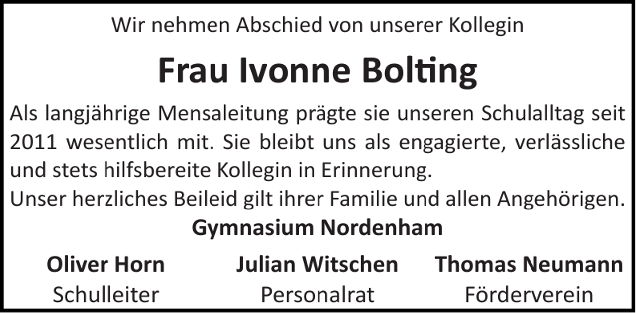 <p>Wir nehmen Abschied von unserer Kollegin</p>
<p>Frau Ivonne Boltng<br />Als langjährige Mensaleitung prägte sie unseren Schulalltag seit<br />2011 wesentlich mit. Sie bleibt uns als engagierte, verlässliche<br />und stets hilfsbereite Kollegin in Erinnerung.<br />Unser herzliches Beileid gilt ihrer Familie und allen Angehörigen.</p>
<p>Oliver Horn<br />Schulleiter</p>
<p>Gymnasium Nordenham<br />Julian Witschen Thomas Neumann<br />Personalrat<br />Förderverein</p>