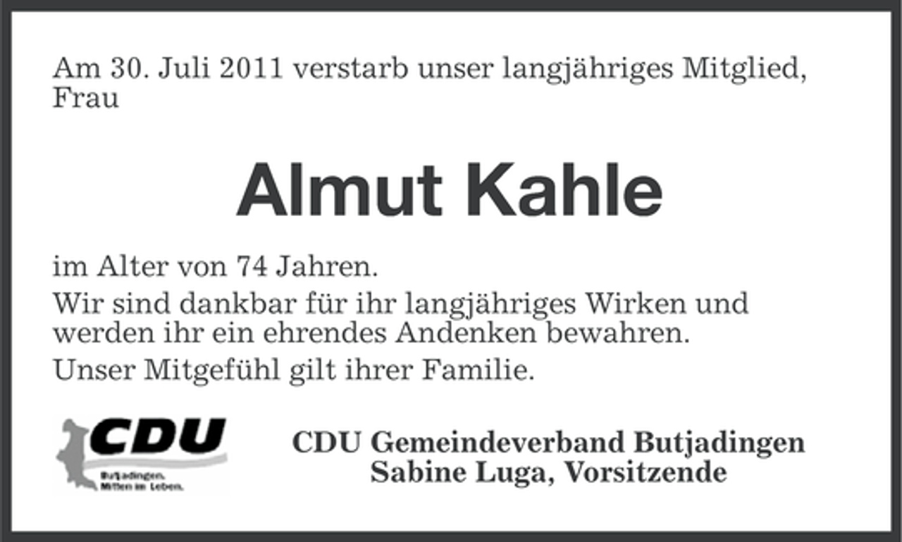 <p>Am 30. Juli 2011 verstarb unser langjähriges Mitglied,<br />Frau</p><p>Almut Kahle<br />im Alter von 74 Jahren.<br />Wir sind dankbar für ihr langjähriges Wirken und<br />werden ihr ein ehrendes Andenken bewahren.<br />Unser Mitgefühl gilt ihrer Familie.<br />CDU Gemeindeverband Butjadingen<br />Sabine Luga, Vorsitzende</p>