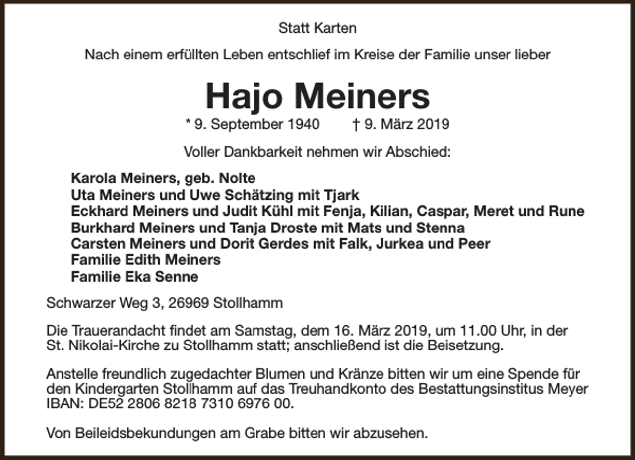 <p>Statt Karten<br />Nach einem erfüllten Leben entschlief im Kreise der Familie unser lieber</p><p>Hajo Meiners</p><p>* 9. September 1940</p><p>† 9. März 2019</p><p>Voller Dankbarkeit nehmen wir Abschied:<br />Karola Meiners, geb. Nolte<br />Uta Meiners und Uwe Schätzing mit Tjark<br />Eckhard Meiners und Judit Kühl mit Fenja, Kilian, Caspar, Meret und Rune<br />Burkhard Meiners und Tanja Droste mit Mats und Stenna<br />Carsten Meiners und Dorit Gerdes mit Falk, Jurkea und Peer<br />Familie Edith Meiners<br />Familie Eka Senne<br />Schwarzer Weg 3, 26969 Stollhamm<br />Die Trauerandacht findet am Samstag, dem 16. März 2019, um 11.00 Uhr, in der<br />St. Nikolai-Kirche zu Stollhamm statt; anschließend ist die Beisetzung.<br />Anstelle freundlich zugedachter Blumen und Kränze bitten wir um eine Spende für<br />den Kindergarten Stollhamm auf das Treuhandkonto des Bestattungsinstitus Meyer<br />IBAN: DE5806 8218 7310 6976 00.<br />Von Beileidsbekundungen am Grabe bitten wir abzusehen.</p>