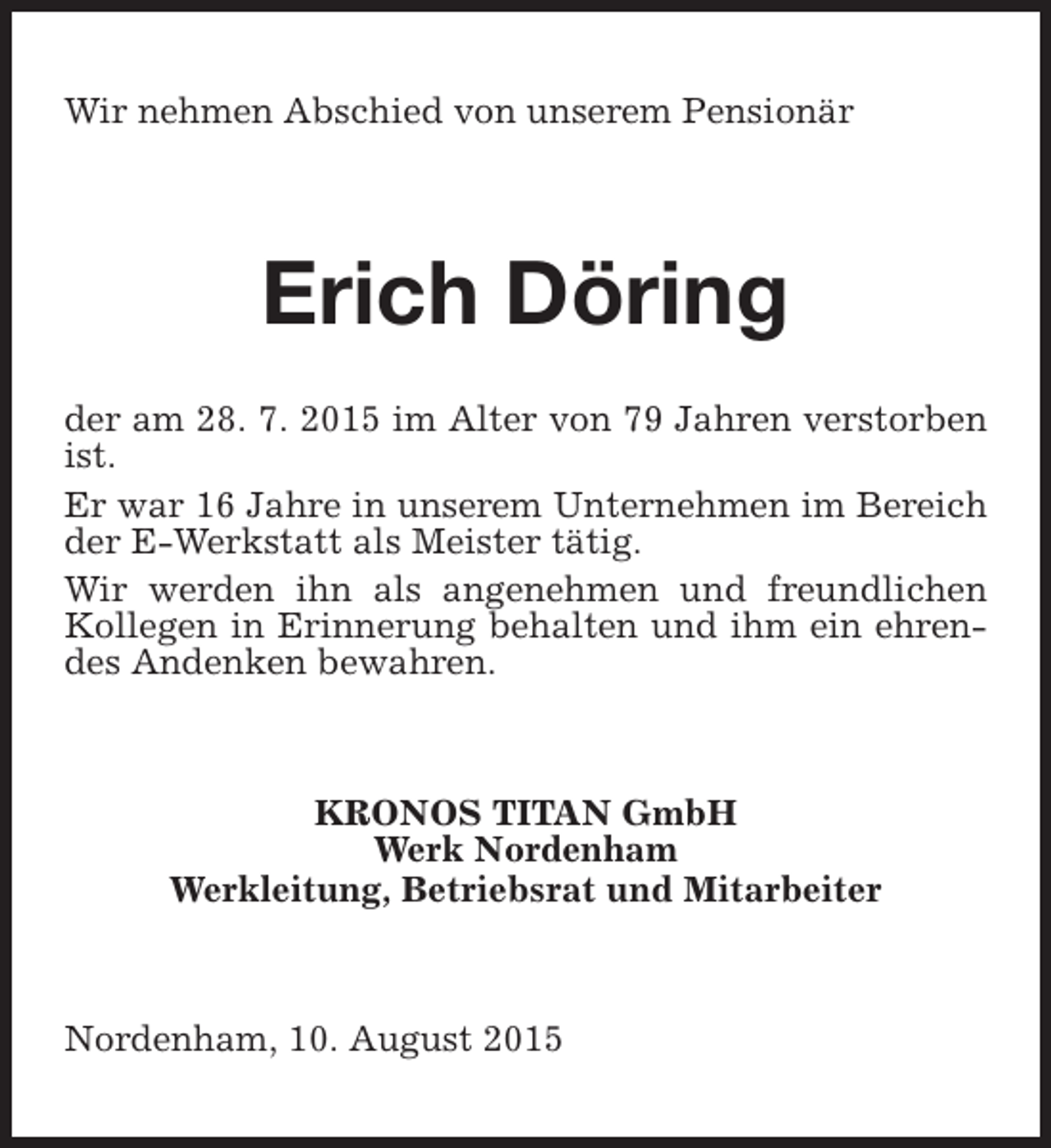 <p>Wir nehmen Abschied von unserem Pensionär</p><p>Erich Döring<br />der am 28. 7. 2015 im Alter von 79 Jahren verstorben<br />ist.<br />Er war 16 Jahre in unserem Unternehmen im Bereich<br />der E-Werkstatt als Meister tätig.<br />Wir werden ihn als angenehmen und freundlichen<br />Kollegen in Erinnerung behalten und ihm ein ehrendes Andenken bewahren.</p><p>KRONOS TITAN GmbH<br />Werk Nordenham<br />Werkleitung, Betriebsrat und Mitarbeiter</p><p>Nordenham, 10. August 2015</p>
