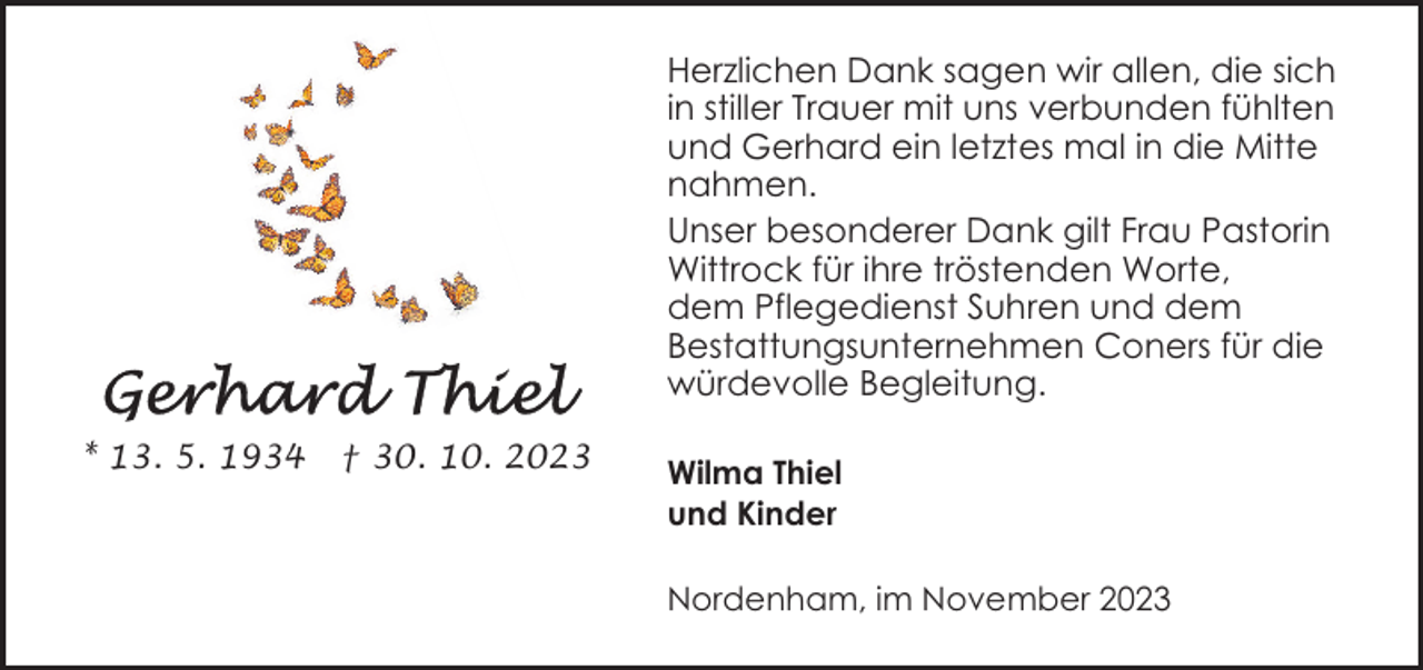 <p>Herzlichen Dank sagen wir allen, die sich<br />in stiller Trauer mit uns verbunden fühlten<br />und Gerhard ein letztes mal in die Mitte<br />nahmen.<br />Unser besonderer Dank gilt Frau Pastorin<br />Wittrock für ihre tröstenden Worte,<br />dem Pflegedienst Suhren und dem<br />Bestattungsunternehmen Coners für die<br />würdevolle Begleitung.<br />* 13. 5. 1934</p><p>† 30. 10. 2023</p><p>Wilma Thiel<br />und Kinder<br />Nordenham, im November 2023</p>