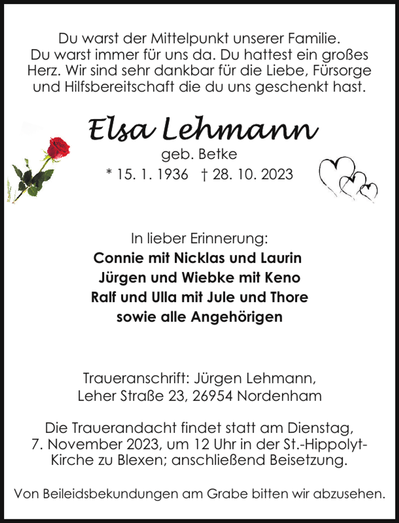 <p>Du warst der Mittelpunkt unserer Familie.<br />Du warst immer für uns da. Du hattest ein großes<br />Herz. Wir sind sehr dankbar für die Liebe, Fürsorge<br />und Hilfsbereitschaft die du uns geschenkt hast.</p><p>geb. Betke<br />* 15. 1. 1936 † 28. 10. 2023</p><p>In lieber Erinnerung:<br />Connie mit Nicklas und Laurin<br />Jürgen und Wiebke mit Keno<br />Ralf und Ulla mit Jule und Thore<br />sowie alle Angehörigen</p><p>Traueranschrift: Jürgen Lehmann,<br />Leher Straße 23, 26954 Nordenham<br />Die Trauerandacht findet statt am Dienstag,<br />7. November 2023, um 12 Uhr in der St.-HippolytKirche zu Blexen; anschließend Beisetzung.<br />Von Beileidsbekundungen am Grabe bitten wir abzusehen.</p>