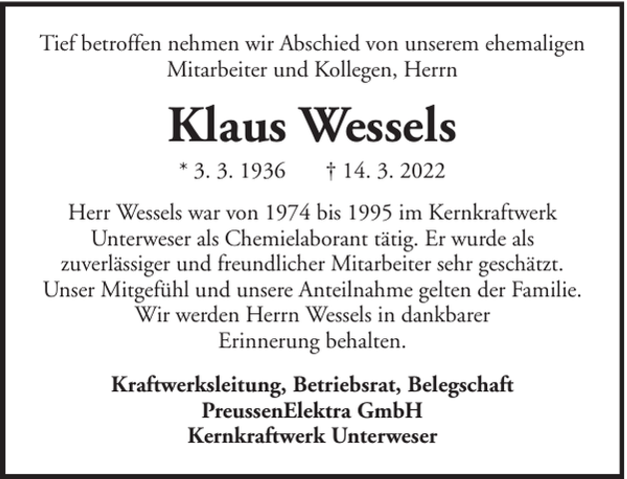 <p>Tief betroffen nehmen wir Abschied von unserem ehemaligen<br />Mitarbeiter und Kollegen, Herrn</p><p>Klaus Wessels<br />* 3. 3. 1936</p><p>† 14. 3. 2022</p><p>Herr Wessels war von 1974 bis 1995 im Kernkraftwerk<br />Unterweser als Chemielaborant tätig. Er wurde als<br />zuverlässiger und freundlicher Mitarbeiter sehr geschätzt.<br />Unser Mitgefühl und unsere Anteilnahme gelten der Familie.<br />Wir werden Herrn Wessels in dankbarer<br />Erinnerung behalten.<br />Kraftwerksleitung, Betriebsrat, Belegschaft<br />PreussenElektra GmbH<br />Kernkraftwerk Unterweser</p>