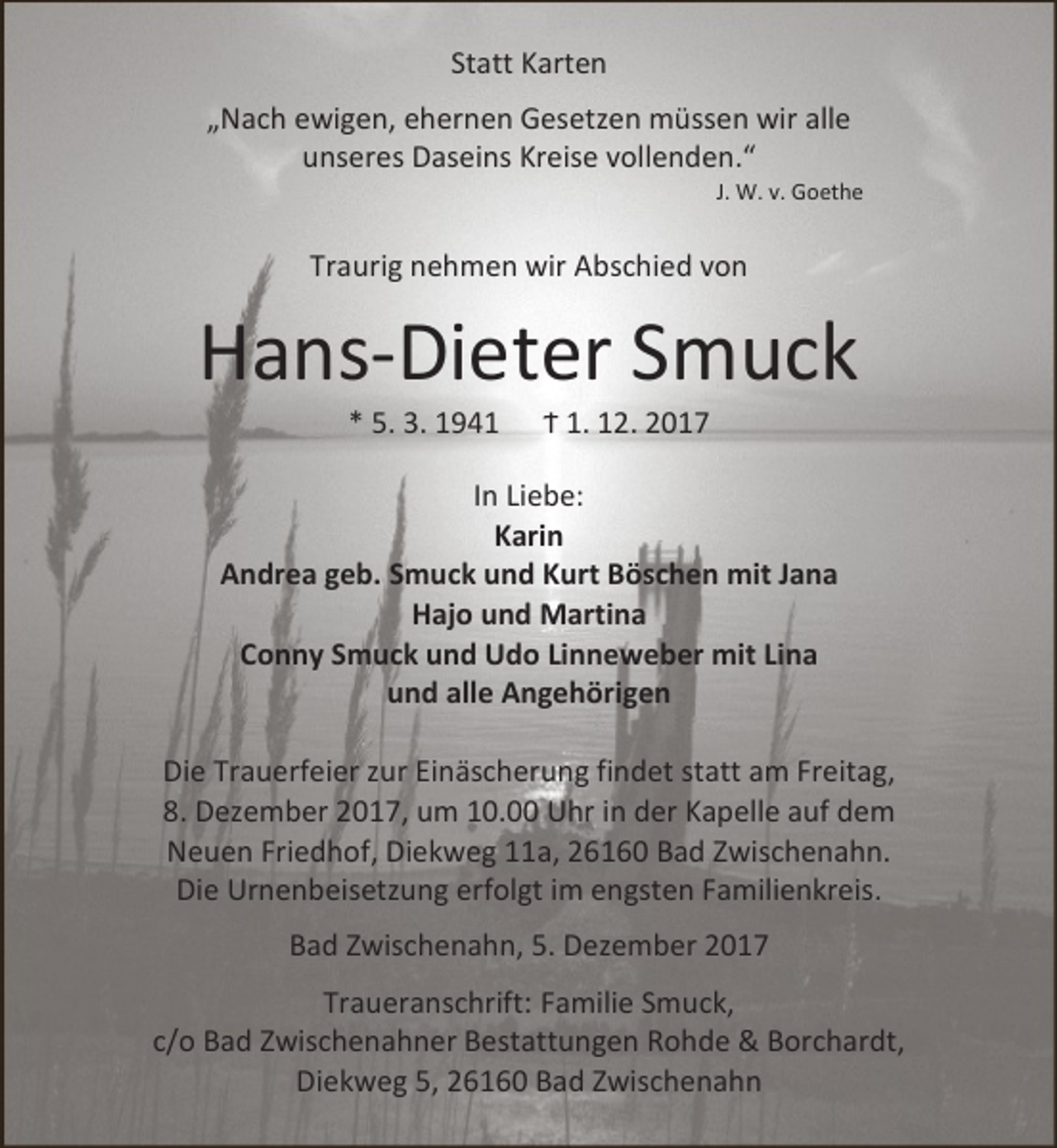 <p>Statt Karten<br />„Nach ewigen, ehernen Gesetzen müssen wir alle<br />unseres Daseins Kreise vollenden.“</p><p>J. W. v. Goethe</p><p>Traurig nehmen wir Abschied von</p><p>Hans-Dieter Smuck<br />* 5. 3. 1941</p><p>Ϯ 1. 12. 2017</p><p>In Liebe:<br />Karin<br />Andrea geb. Smuck und Kurt Böschen mit Jana<br />Hajo und Martina<br />Conny Smuck und Udo Linneweber mit Lina<br />und alle Angehörigen<br />Die Trauerfeier zur Einäscherung findet statt am Freitag,<br />8. Dezember 2017, um 10.00 Uhr in der Kapelle auf dem<br />Neuen Friedhof, Diekweg 11a, 26160 Bad Zwischenahn.<br />Die Urnenbeisetzung erfolgt im engsten Familienkreis.<br />Bad Zwischenahn, 5. Dezember 2017<br />Traueranschrift: Familie Smuck,<br />c/o Bad Zwischenahner Bestattungen Rohde &amp; Borchardt,<br />Diekweg 5, 26160 Bad Zwischenahn</p>