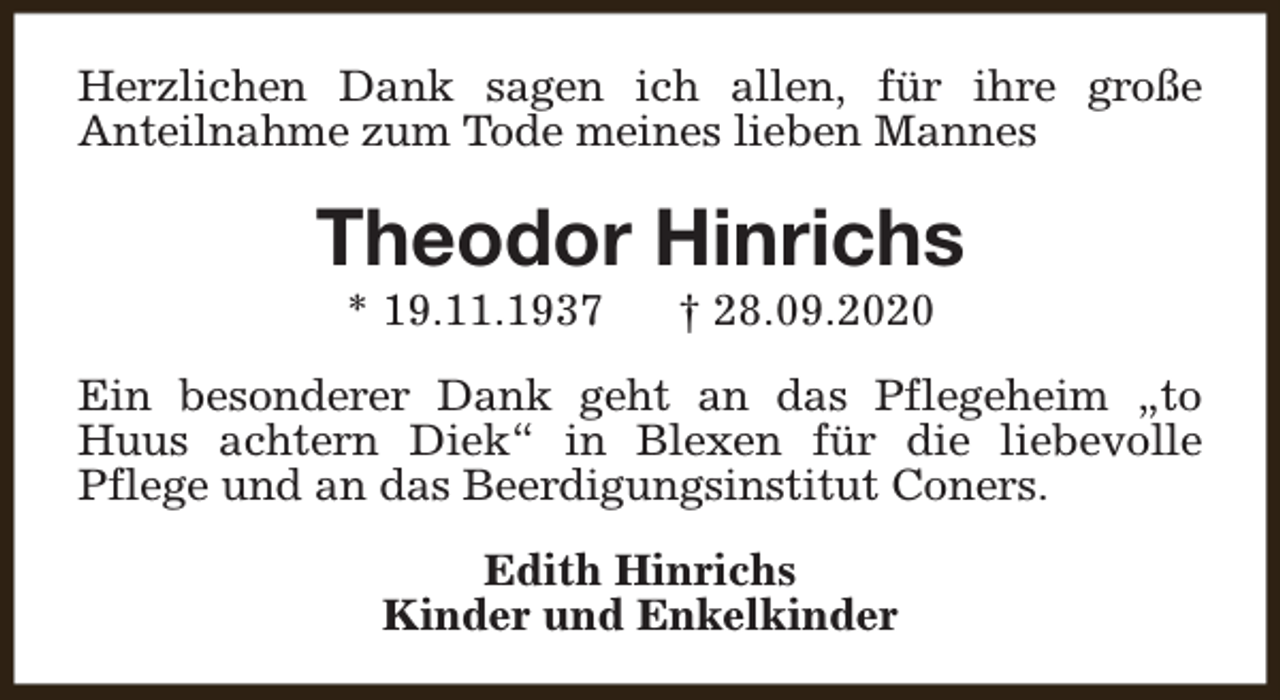 <p>Herzlichen Dank sagen ich allen, für ihre große<br />Anteilnahme zum Tode meines lieben Mannes</p><p>Theodor Hinrichs<br />* 19.11.1937</p><p>† 28.09.2020</p><p>Ein besonderer Dank geht an das Pflegeheim „to<br />Huus achtern Diek“ in Blexen für die liebevolle<br />Pflege und an das Beerdigungsinstitut Coners.<br />Edith Hinrichs<br />Kinder und Enkelkinder</p>