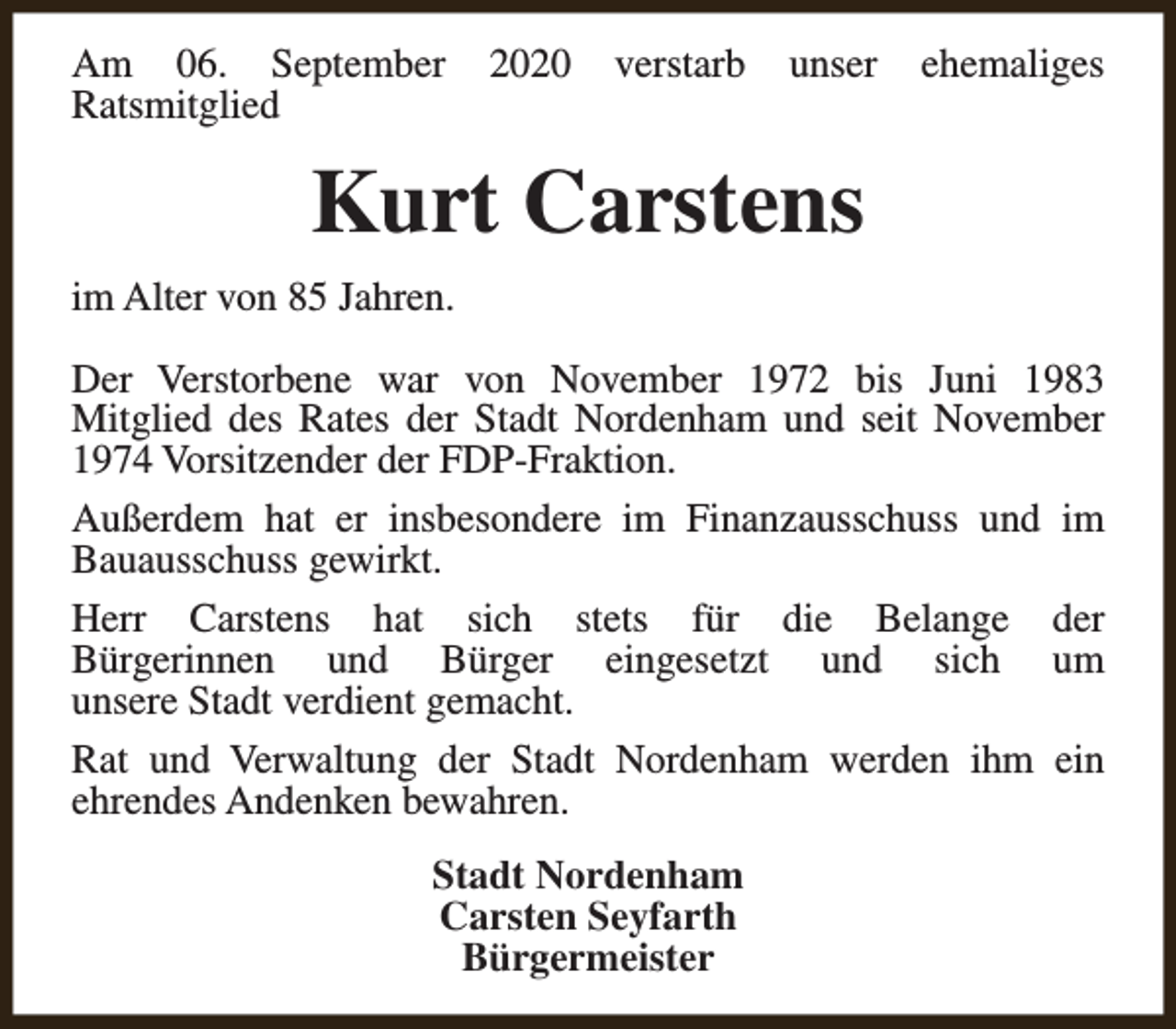 <p>Am 06. September<br />Ratsmitglied</p><p>2020</p><p>verstarb</p><p>unser</p><p>ehemaliges</p><p>Kurt Carstens<br />im Alter von 85 Jahren.<br />Der Verstorbene war von November 1972 bis Juni 1983<br />Mitglied des Rates der Stadt Nordenham und seit November<br />1974 Vorsitzender der FDP-Fraktion.<br />Außerdem hat er insbesondere im Finanzausschuss und im<br />Bauausschuss gewirkt.<br />Herr Carstens hat sich stets für die Belange der<br />Bürgerinnen und Bürger eingesetzt und sich um<br />unsere Stadt verdient gemacht.<br />Rat und Verwaltung der Stadt Nordenham werden ihm ein<br />ehrendes Andenken bewahren.<br />Stadt Nordenham<br />Carsten Seyfarth<br />Bürgermeister</p>