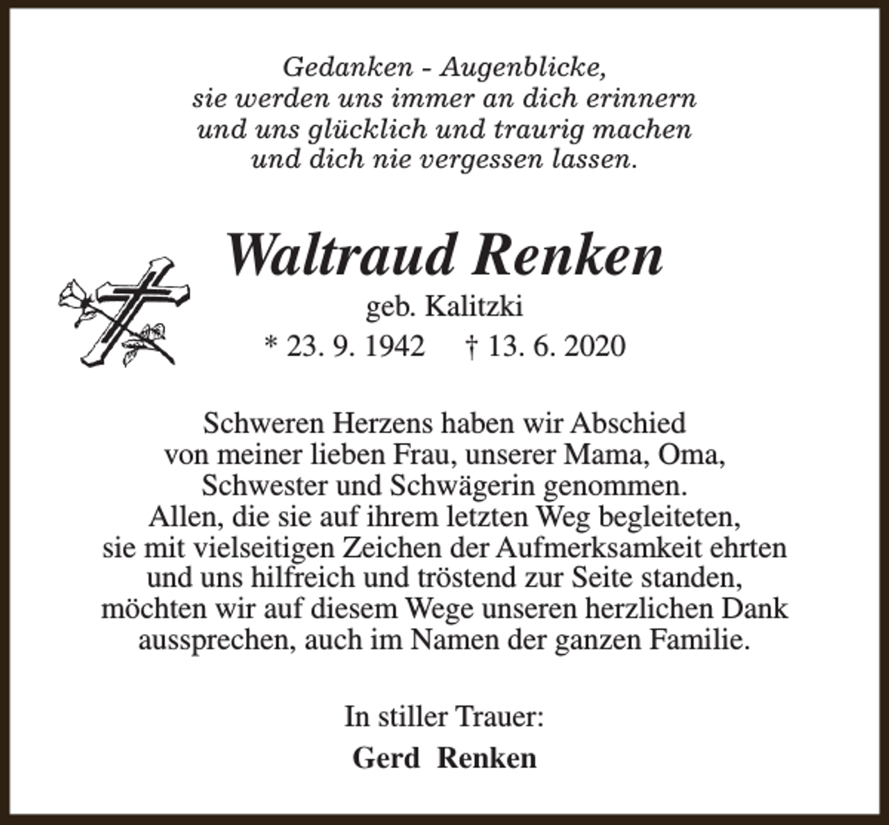<p>Gedanken - Augenblicke,<br />sie werden uns immer an dich erinnern<br />und uns glücklich und traurig machen<br />und dich nie vergessen lassen.</p><p>Waltraud Renken<br />geb. Kalitzki<br />* 23. 9. 1942 † 13. 6. 2020</p><p>Schweren Herzens haben wir Abschied<br />von meiner lieben Frau, unserer Mama, Oma,<br />Schwester und Schwägerin genommen.<br />Allen, die sie auf ihrem letzten Weg begleiteten,<br />sie mit vielseitigen Zeichen der Aufmerksamkeit ehrten<br />und uns hilfreich und tröstend zur Seite standen,<br />möchten wir auf diesem Wege unseren herzlichen Dank<br />aussprechen, auch im Namen der ganzen Familie.<br />In stiller Trauer:<br />Gerd Renken</p>