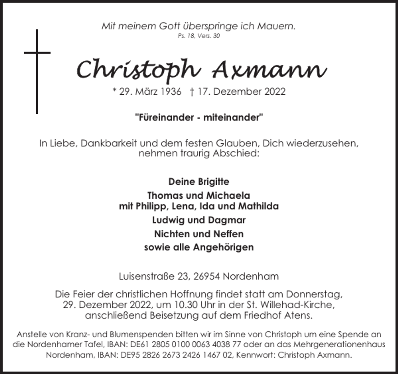 <p>Mit meinem Gott überspringe ich Mauern.<br />Ps. 18, Vers. 30</p><p>* 29. März 1936 † 17. Dezember 2022<br />"Füreinander - miteinander"<br />In Liebe, Dankbarkeit und dem festen Glauben, Dich wiederzusehen,<br />nehmen traurig Abschied:<br />Deine Brigitte<br />Thomas und Michaela<br />mit Philipp, Lena, Ida und Mathilda<br />Ludwig und Dagmar<br />Nichten und Neffen<br />sowie alle Angehörigen<br />Luisenstraße 23, 26954 Nordenham<br />Die Feier der christlichen Hoffnung findet statt am Donnerstag,<br />29. Dezember 2022, um 10.30 Uhr in der St. Willehad-Kirche,<br />anschließend Beisetzung auf dem Friedhof Atens.<br />Anstelle von Kranz- und Blumenspenden bitten wir im Sinne von Christoph um eine Spende an<br />die Nordenhamer Tafel, IBAN: DE61 2805 0163 4038 77 oder an das Mehrgenerationenhaus<br />Nordenham, IBAN: DE95 2873 2426 1467 02, Kennwort: Christoph Axmann.</p>