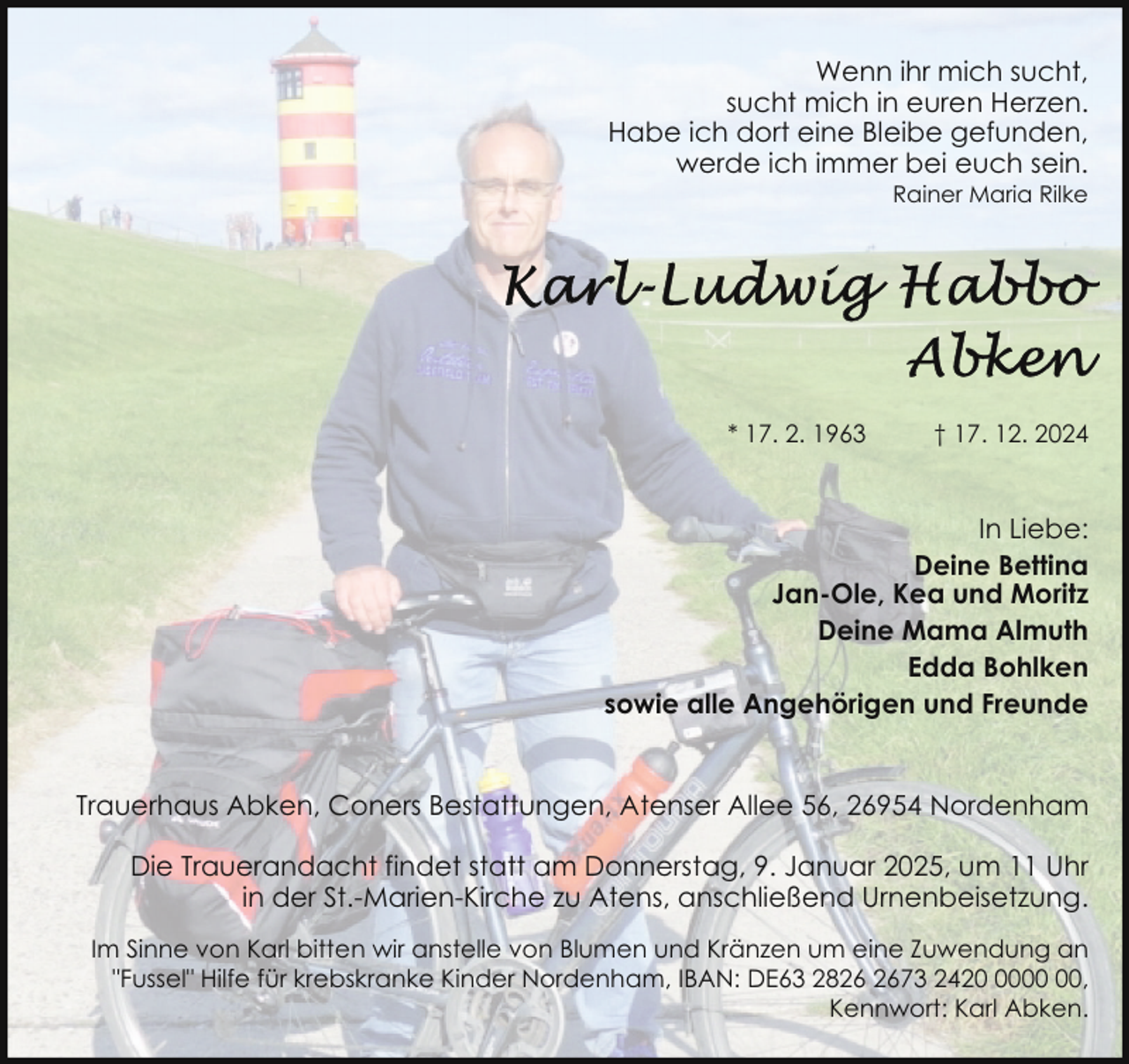 <p>Wenn ihr mich sucht,<br />sucht mich in euren Herzen.<br />Habe ich dort eine Bleibe gefunden,<br />werde ich immer bei euch sein.<br />Rainer Maria Rilke</p>
<p>* 17. 2. 1963</p>
<p>† 17. 12. 2024</p>
<p>In Liebe:<br />Deine Bettina<br />Jan-Ole, Kea und Moritz<br />Deine Mama Almuth<br />Edda Bohlken<br />sowie alle Angehörigen und Freunde<br />Trauerhaus Abken, Coners Bestattungen, Atenser Allee 56, 26954 Nordenham<br />Die Trauerandacht findet statt am Donnerstag, 9. Januar 2025, um 11 Uhr<br />in der St.-Marien-Kirche zu Atens, anschließend Urnenbeisetzung.<br />Im Sinne von Karl bitten wir anstelle von Blumen und Kränzen um eine Zuwendung an<br />"Fussel" Hilfe für krebskranke Kinder Nordenham, IBAN: DE63 2873 2420,<br />Kennwort: Karl Abken.</p>