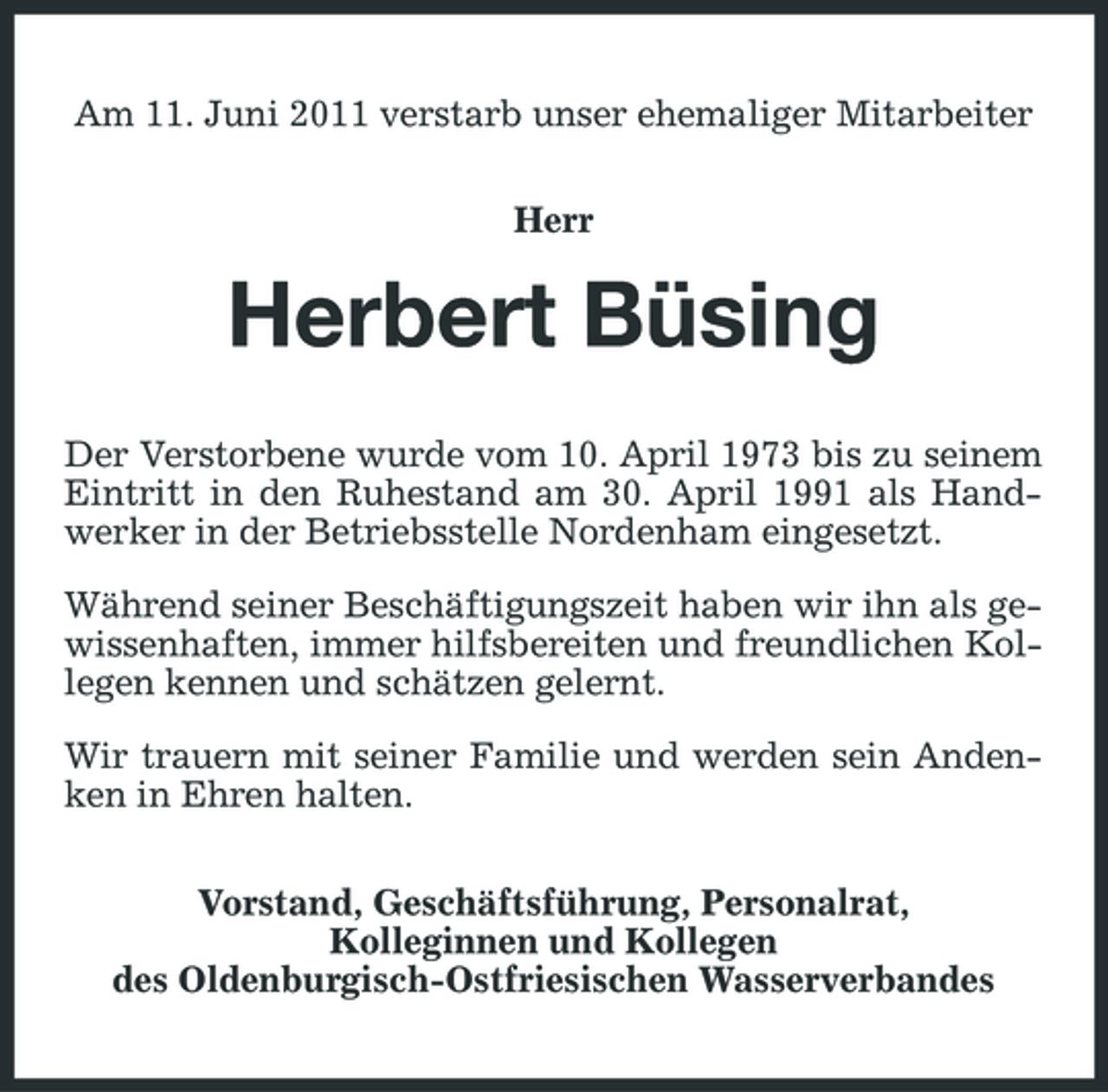 <p>Am 11. Juni 2011 verstarb unser ehemaliger Mitarbeiter Herr</p><p>Herbert Büsing<br />Der Verstorbene wurde vom 10. April 1973 bis zu seinem Eintritt in den Ruhestand am 30. April 1991 als Handwerker in der Betriebsstelle Nordenham eingesetzt. Während seiner Beschäftigungszeit haben wir ihn als gewissenhaften, immer hilfsbereiten und freundlichen Kollegen kennen und schätzen gelernt. Wir trauern mit seiner Familie und werden sein Andenken in Ehren halten. Vorstand, Geschäftsführung, Personalrat, Kolleginnen und Kollegen des Oldenburgisch-Ostfriesischen Wasserverbandes</p>
