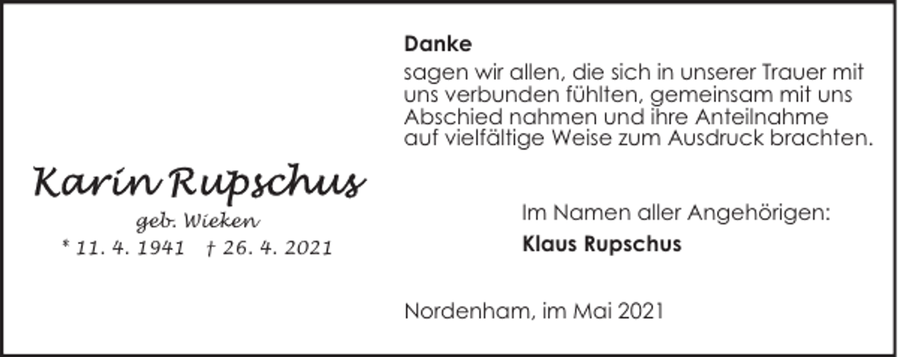 <p>Danke<br />sagen wir allen, die sich in unserer Trauer mit<br />uns verbunden fühlten, gemeinsam mit uns<br />Abschied nahmen und ihre Anteilnahme<br />auf vielfältige Weise zum Ausdruck brachten.</p><p>geb. Wieken<br />* 11. 4. 1941 † 26. 4. 2021</p><p>Im Namen aller Angehörigen:<br />Klaus Rupschus<br />Nordenham, im Mai 2021</p>