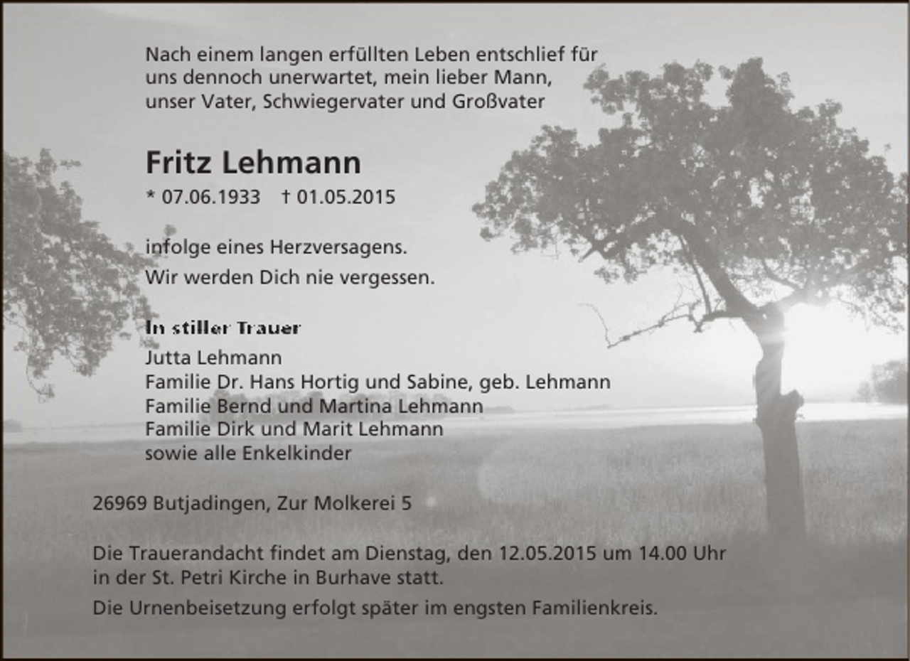 <p>Nach einem langen erfüllten Leben entschlief für<br />uns dennoch unerwartet, mein lieber Mann,<br />unser Vater, Schwiegervater und Großvater</p><p>Fritz Lehmann<br />* 07.06.1933</p><p>† 01.05.2015</p><p>infolge eines Herzversagens.<br />Wir werden Dich nie vergessen.<br />In stiller Trauer<br />Jutta Lehmann<br />Familie Dr. Hans Hortig und Sabine, geb. Lehmann<br />Familie Bernd und Martina Lehmann<br />Familie Dirk und Marit Lehmann<br />sowie alle Enkelkinder<br />26969 Butjadingen, Zur Molkerei 5<br />Die Trauerandacht findet am Dienstag, den 12.05.2015 um 14.00 Uhr<br />in der St. Petri Kirche in Burhave statt.<br />Die Urnenbeisetzung erfolgt später im engsten Familienkreis.</p>