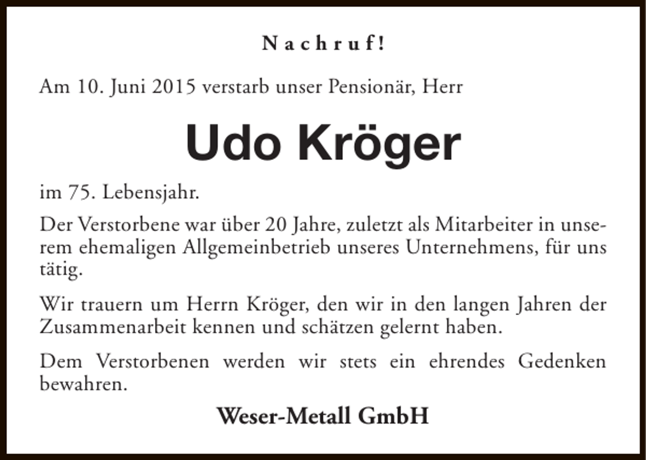 <p>Nachruf!<br />Am 10. Juni 2015 verstarb unser Pensionär, Herr</p><p>Udo Kröger<br />im 75. Lebensjahr.<br />Der Verstorbene war über 20 Jahre, zuletzt als Mitarbeiter in unserem ehemaligen Allgemeinbetrieb unseres Unternehmens, für uns<br />tätig.<br />Wir trauern um Herrn Kröger, den wir in den langen Jahren der<br />Zusammenarbeit kennen und schätzen gelernt haben.<br />Dem Verstorbenen werden wir stets ein ehrendes Gedenken<br />bewahren.</p><p>Weser-Metall GmbH</p>