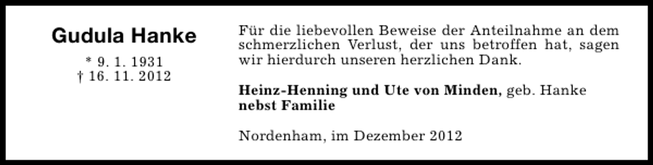 <p>Gudula Hanke<br />* 9. 1. 1931<br />† 16. 11. 2012</p><p>Für die liebevollen Beweise der Anteilnahme an dem<br />schmerzlichen Verlust, der uns betroffen hat, sagen<br />wir hierdurch unseren herzlichen Dank.<br />Heinz-Henning und Ute von Minden, geb. Hanke<br />nebst Familie<br />Nordenham, im Dezember 2012</p>