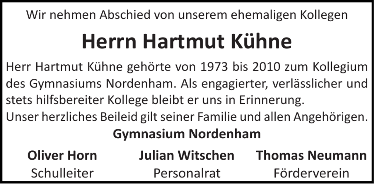 <p>Wir nehmen Abschied von unserem ehemaligen Kollegen</p><p>Herrn Hartmut Kühne<br />Herr Hartmut Kühne gehörte von 1973 bis 2010 zum Kollegium<br />des Gymnasiums Nordenham. Als engagierter, verlässlicher und<br />stets hilfsbereiter Kollege bleibt er uns in Erinnerung.<br />Unser herzliches Beileid gilt seiner Familie und allen Angehörigen.</p><p>Oliver Horn<br />Schulleiter</p><p>Gymnasium Nordenham<br />Julian Witschen Thomas Neumann<br />Personalrat<br />Förderverein</p>