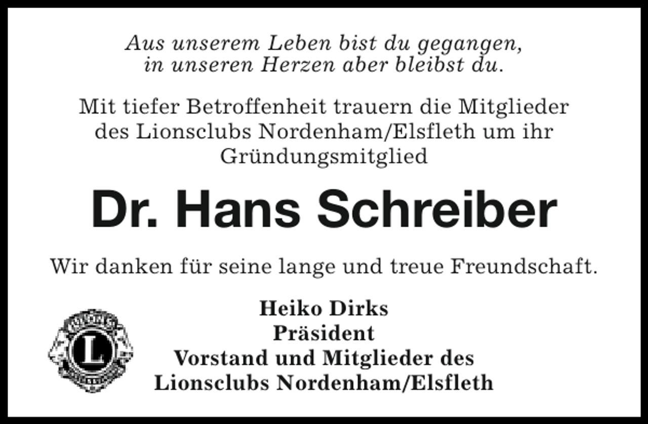 <p>Aus unserem Leben bist du gegangen,<br />in unseren Herzen aber bleibst du.<br />Mit tiefer Betroffenheit trauern die Mitglieder<br />des Lionsclubs Nordenham/Elsfleth um ihr<br />Gründungsmitglied</p><p>Dr. Hans Schreiber<br />Wir danken für seine lange und treue Freundschaft.<br />Heiko Dirks<br />Präsident<br />Vorstand und Mitglieder des<br />Lionsclubs Nordenham/Elsfleth</p>