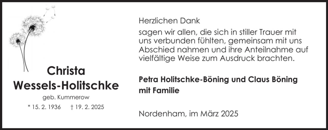 <p>Christa<br />Wessels-Holitschke<br />geb. Kummerow<br />* 15. 2. 1936</p><p>† 19. 2. 2025</p><p>Herzlichen Dank<br />sagen wir allen, die sich in stiller Trauer mit<br />uns verbunden fühlten, gemeinsam mit uns<br />Abschied nahmen und ihre Anteilnahme auf<br />vielfältige Weise zum Ausdruck brachten.<br />Petra Holitschke-Böning und Claus Böning<br />mit Familie<br />Nordenham, im März 2025</p>
