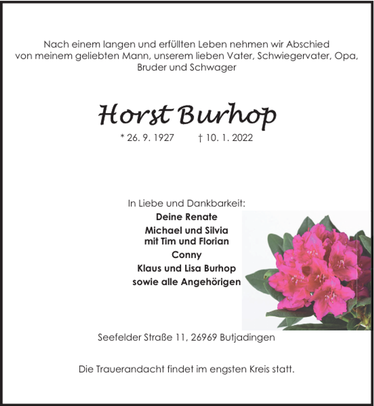 <p>Nach einem langen und erfüllten Leben nehmen wir Abschied<br />von meinem geliebten Mann, unserem lieben Vater, Schwiegervater, Opa,<br />Bruder und Schwager</p>
<p>* 26. 9. 1927</p>
<p>† 10. 1. 2022</p>
<p>In Liebe und Dankbarkeit:<br />Deine Renate<br />Michael und Silvia<br />mit Tim und Florian<br />Conny<br />Klaus und Lisa Burhop<br />sowie alle Angehörigen</p>
<p>Seefelder Straße 11, 26969 Butjadingen<br />Die Trauerandacht findet im engsten Kreis statt.</p>