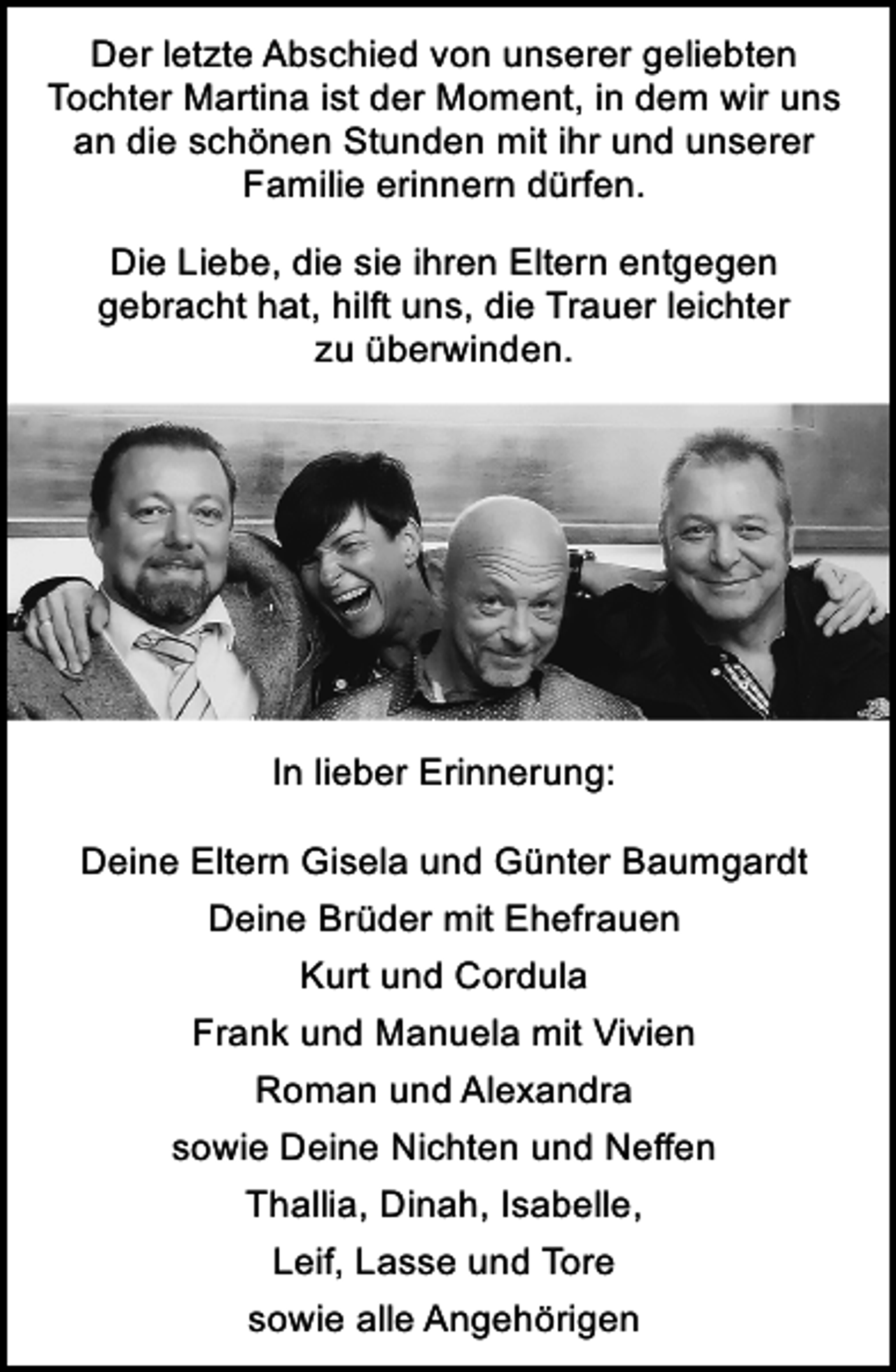 <p>Der letzte Abschied von unserer geliebten<br />Tochter Martina ist der Moment, in dem wir uns<br />an die schönen Stunden mit ihr und unserer<br />Familie erinnern dürfen.<br />Die Liebe, die sie ihren Eltern entgegen<br />gebracht hat, hilft uns, die Trauer leichter<br />zu überwinden.</p><p>In lieber Erinnerung:<br />Deine Eltern Gisela und Günter Baumgardt<br />Deine Brüder mit Ehefrauen<br />Kurt und Cordula<br />Frank und Manuela mit Vivien<br />Roman und Alexandra<br />sowie Deine Nichten und Neffen<br />Thallia, Dinah, Isabelle,<br />Leif, Lasse und Tore<br />sowie alle Angehörigen</p>