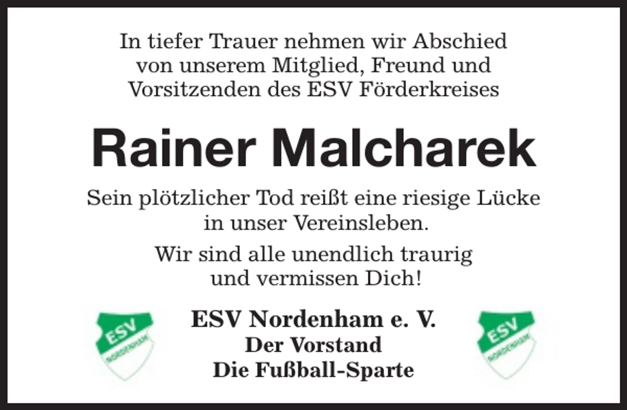 <p>In tiefer Trauer nehmen wir Abschied<br />von unserem Mitglied, Freund und<br />Vorsitzenden des ESV Förderkreises</p><p>Rainer Malcharek</p><p>Sein plötzlicher Tod reißt eine riesige Lücke<br />in unser Vereinsleben.<br />Wir sind alle unendlich traurig<br />und vermissen Dich!</p><p>ESV Nordenham e. V.<br />Der Vorstand<br />Die Fußball-Sparte</p>