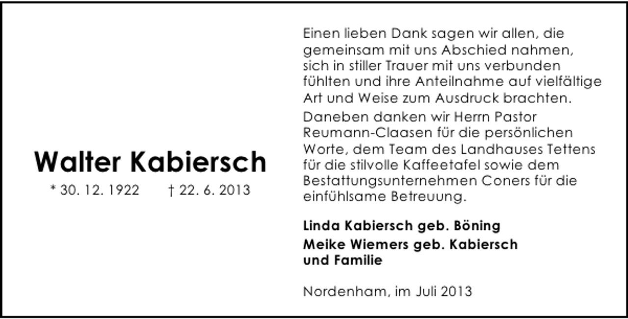 <p>Walter Kabiersch<br />* 30. 12. 1922</p><p>† 22. 6. 2013</p><p>Einen lieben Dank sagen wir allen, die<br />gemeinsam mit uns Abschied nahmen,<br />sich in stiller Trauer mit uns verbunden<br />fühlten und ihre Anteilnahme auf vielfältige<br />Art und Weise zum Ausdruck brachten.<br />Daneben danken wir Herrn Pastor<br />Reumann-Claasen für die persönlichen<br />Worte, dem Team des Landhauses Tettens<br />für die stilvolle Kaffeetafel sowie dem<br />Bestattungsunternehmen Coners für die<br />einfühlsame Betreuung.<br />Linda Kabiersch geb. Böning<br />Meike Wiemers geb. Kabiersch<br />und Familie<br />Nordenham, im Juli 2013</p>