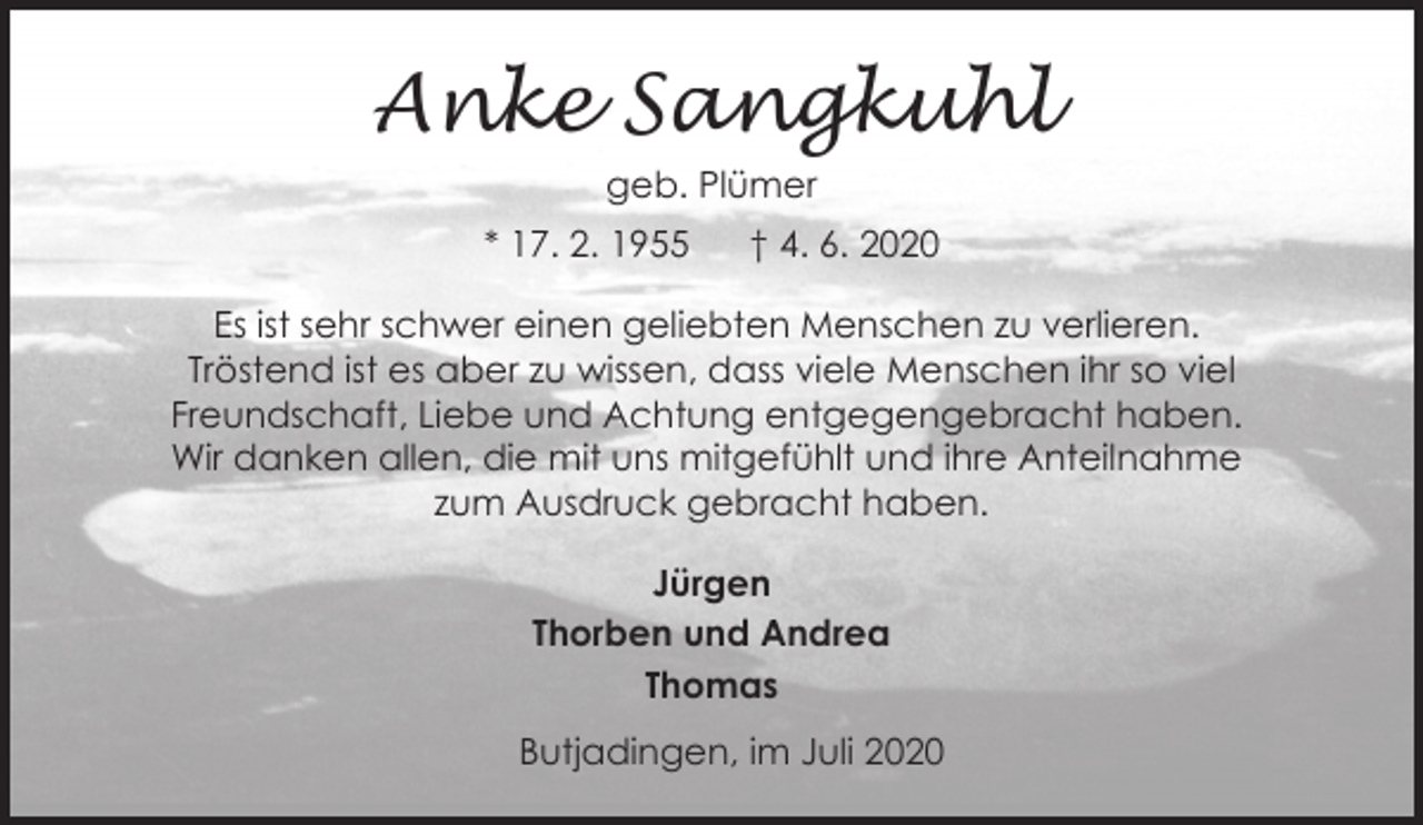 <p>Anke Sangkuhl<br />geb. Plümer<br />* 17. 2. 1955</p><p>† 4. 6. 2020</p><p>Es ist sehr schwer einen geliebten Menschen zu verlieren.<br />Tröstend ist es aber zu wissen, dass viele Menschen ihr so viel<br />Freundschaft, Liebe und Achtung entgegengebracht haben.<br />Wir danken allen, die mit uns mitgefühlt und ihre Anteilnahme<br />zum Ausdruck gebracht haben.<br />Jürgen<br />Thorben und Andrea<br />Thomas<br />Butjadingen, im Juli 2020</p>