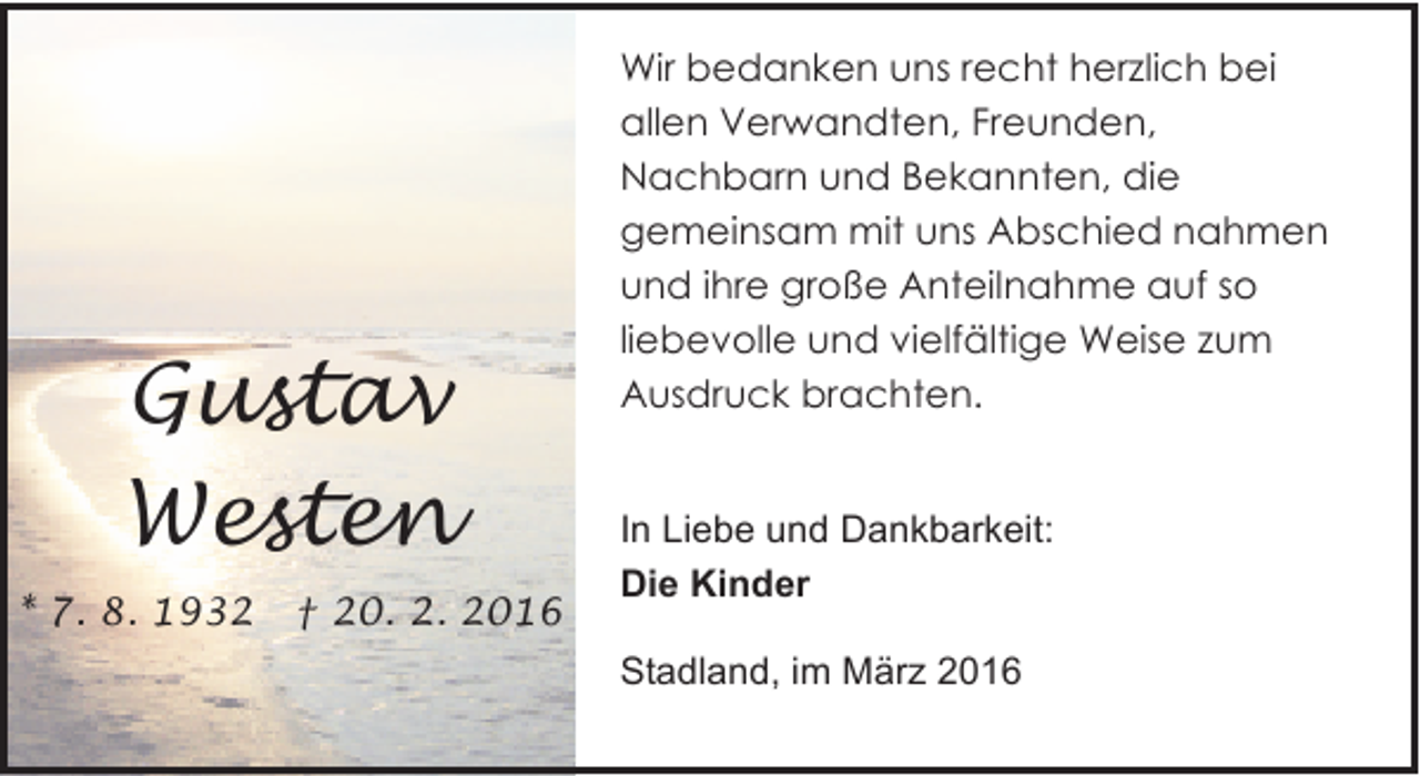 <p>Gustav<br />Westen<br />* 7. 8. 1932</p><p>† 20. 2. 2016</p><p>Wir bedanken uns recht herzlich bei<br />allen Verwandten, Freunden,<br />Nachbarn und Bekannten, die<br />gemeinsam mit uns Abschied nahmen<br />und ihre große Anteilnahme auf so<br />liebevolle und vielfältige Weise zum<br />Ausdruck brachten.<br />In Liebe und Dankbarkeit:<br />Die Kinder<br />Stadland, im März 2016</p>