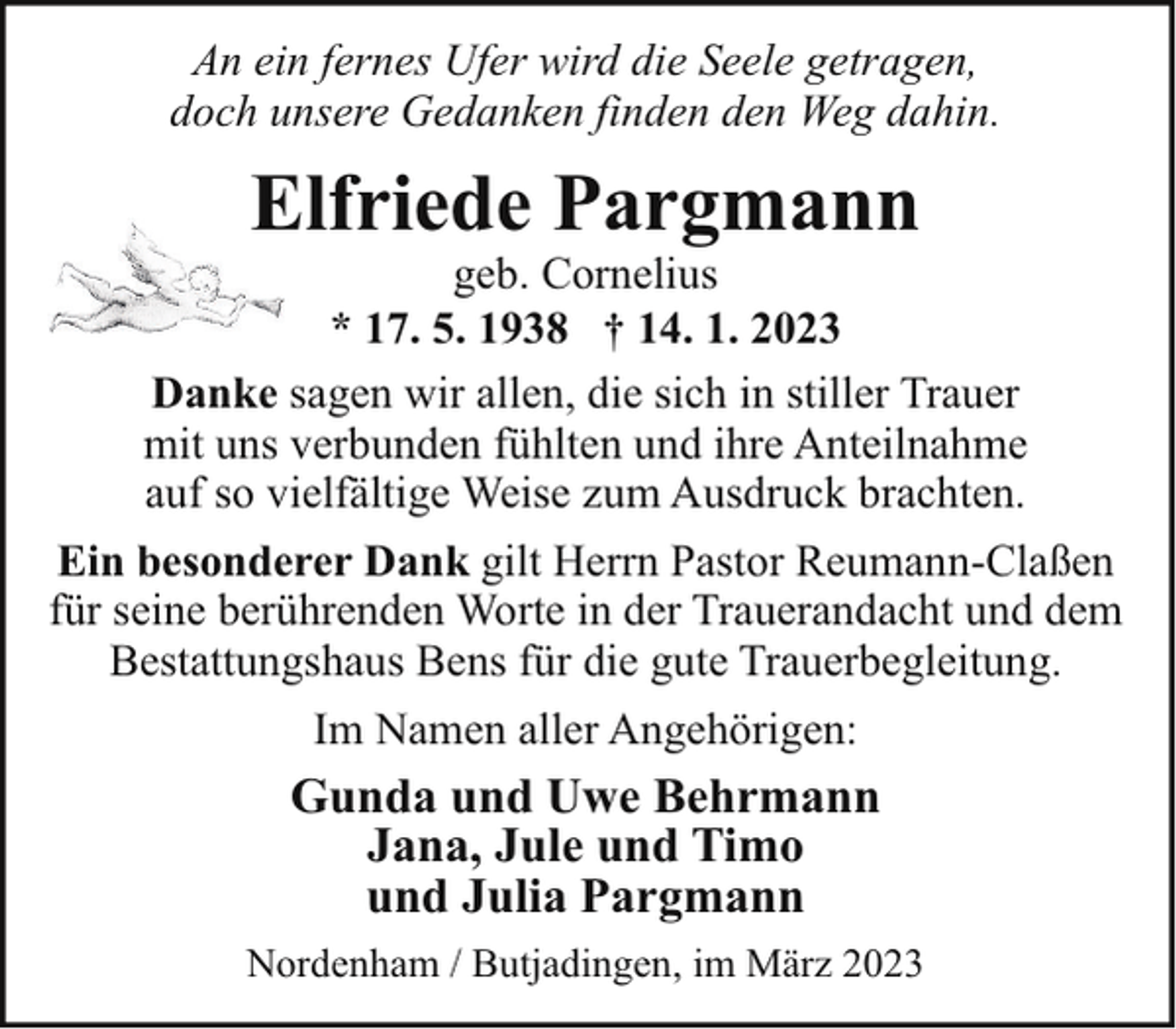 <p>An ein fernes Ufer wird die Seele getragen,<br />doch unsere Gedanken finden den Weg dahin.</p><p>Elfriede Pargmann<br />E</p><p>geb. Cornelius<br />* 17. 5. 1938 † 14. 1. 2023<br />Danke sagen wir allen, die sich in stiller Trauer<br />mit uns verbunden fühlten und ihre Anteilnahme<br />auf so vielfältige Weise zum Ausdruck brachten.<br />Ein besonderer Dank gilt Herrn Pastor Reumann-Claßen<br />für seine berührenden Worte in der Trauerandacht und dem<br />Bestattungshaus Bens für die gute Trauerbegleitung.<br />Im Namen aller Angehörigen:</p><p>Gunda und Uwe Behrmann<br />Jana, Jule und Timo<br />und Julia Pargmann<br />Nordenham / Butjadingen, im März 2023</p>